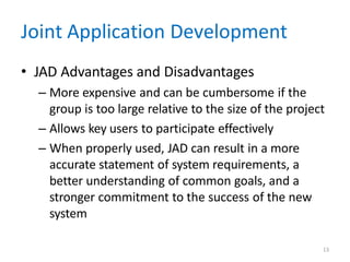 13
Joint Application Development
• JAD Advantages and Disadvantages
– More expensive and can be cumbersome if the
group is too large relative to the size of the project
– Allows key users to participate effectively
– When properly used, JAD can result in a more
accurate statement of system requirements, a
better understanding of common goals, and a
stronger commitment to the success of the new
system
 