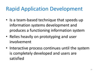 14
Rapid Application Development
• Is a team-based technique that speeds up
information systems development and
produces a functioning information system
• Relies heavily on prototyping and user
involvement
• Interactive process continues until the system
is completely developed and users are
satisfied
 