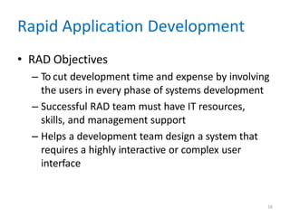 16
Rapid Application Development
• RAD Objectives
– To cut development time and expense by involving
the users in every phase of systems development
– Successful RAD team must have IT resources,
skills, and management support
– Helps a development team design a system that
requires a highly interactive or complex user
interface
 