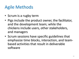 19
Agile Methods
• Scrum is a rugby term
• Pigs include the product owner, the facilitator,
and the development team; while the
chickens include users, other stakeholders,
and managers
• Scrum sessions have specific guidelines that
emphasize time blocks, interaction, and team-
based activities that result in deliverable
software
 