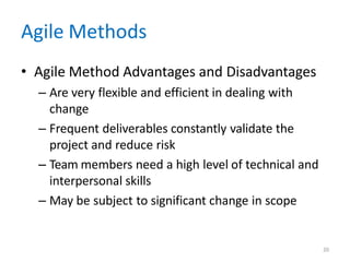 20
Agile Methods
• Agile Method Advantages and Disadvantages
– Are very flexible and efficient in dealing with
change
– Frequent deliverables constantly validate the
project and reduce risk
– Team members need a high level of technical and
interpersonal skills
– May be subject to significant change in scope
 