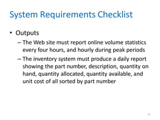 25
System Requirements Checklist
• Outputs
– The Web site must report online volume statistics
every four hours, and hourly during peak periods
– The inventory system must produce a daily report
showing the part number, description, quantity on
hand, quantity allocated, quantity available, and
unit cost of all sorted by part number
 