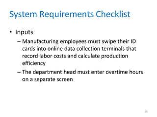 26
System Requirements Checklist
• Inputs
– Manufacturing employees must swipe their ID
cards into online data collection terminals that
record labor costs and calculate production
efficiency
– The department head must enter overtime hours
on a separate screen
 
