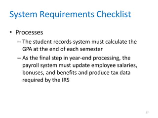 27
System Requirements Checklist
• Processes
– The student records system must calculate the
GPA at the end of each semester
– As the final step in year-end processing, the
payroll system must update employee salaries,
bonuses, and benefits and produce tax data
required by the IRS
 