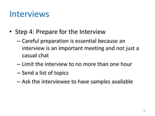 36
Interviews
• Step 4: Prepare for the Interview
– Careful preparation is essential because an
interview is an important meeting and not just a
casual chat
– Limit the interview to no more than one hour
– Send a list of topics
– Ask the interviewee to have samples available
 