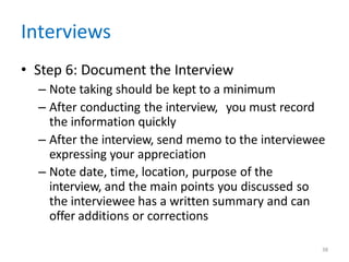 38
Interviews
• Step 6: Document the Interview
– Note taking should be kept to a minimum
– After conducting the interview, you must record
the information quickly
– After the interview, send memo to the interviewee
expressing your appreciation
– Note date, time, location, purpose of the
interview, and the main points you discussed so
the interviewee has a written summary and can
offer additions or corrections
 