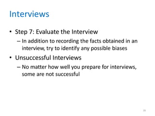39
Interviews
• Step 7: Evaluate the Interview
– In addition to recording the facts obtained in an
interview, try to identify any possible biases
• Unsuccessful Interviews
– No matter how well you prepare for interviews,
some are not successful
 