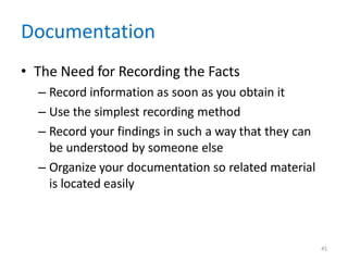 45
Documentation
• The Need for Recording the Facts
– Record information as soon as you obtain it
– Use the simplest recording method
– Record your findings in such a way that they can
be understood by someone else
– Organize your documentation so related material
is located easily
 