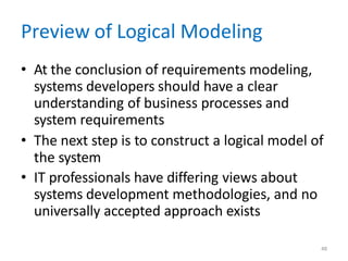 48
Preview of Logical Modeling
• At the conclusion of requirements modeling,
systems developers should have a clear
understanding of business processes and
system requirements
• The next step is to construct a logical model of
the system
• IT professionals have differing views about
systems development methodologies, and no
universally accepted approach exists
 