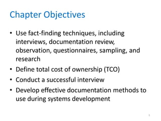 5
Chapter Objectives
• Use fact-finding techniques, including
interviews, documentation review,
observation, questionnaires, sampling, and
research
• Define total cost of ownership (TCO)
• Conduct a successful interview
• Develop effective documentation methods to
use during systems development
 