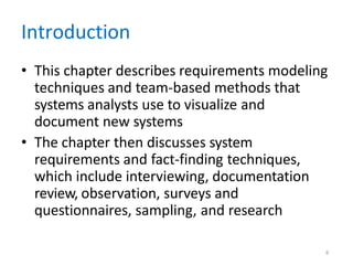6
Introduction
• This chapter describes requirements modeling
techniques and team-based methods that
systems analysts use to visualize and
document new systems
• The chapter then discusses system
requirements and fact-finding techniques,
which include interviewing, documentation
review, observation, surveys and
questionnaires, sampling, and research
 
