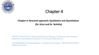 Chapter 4
Chapter 4: Research approach: Qualitative and Quantitative
(Dr. Hirut and Dr. Yeshitla)
John W. Creswell (2012). Educational Research: Planning, Conducting, and Evaluating
Quantitative and Qualitative Research, 4th ed: Pearson Education Inc.
The NIHR RDS for the East Midlands / Yorkshire & the Humber (2009) QUALITATIVE
DATAANALYSIS
 