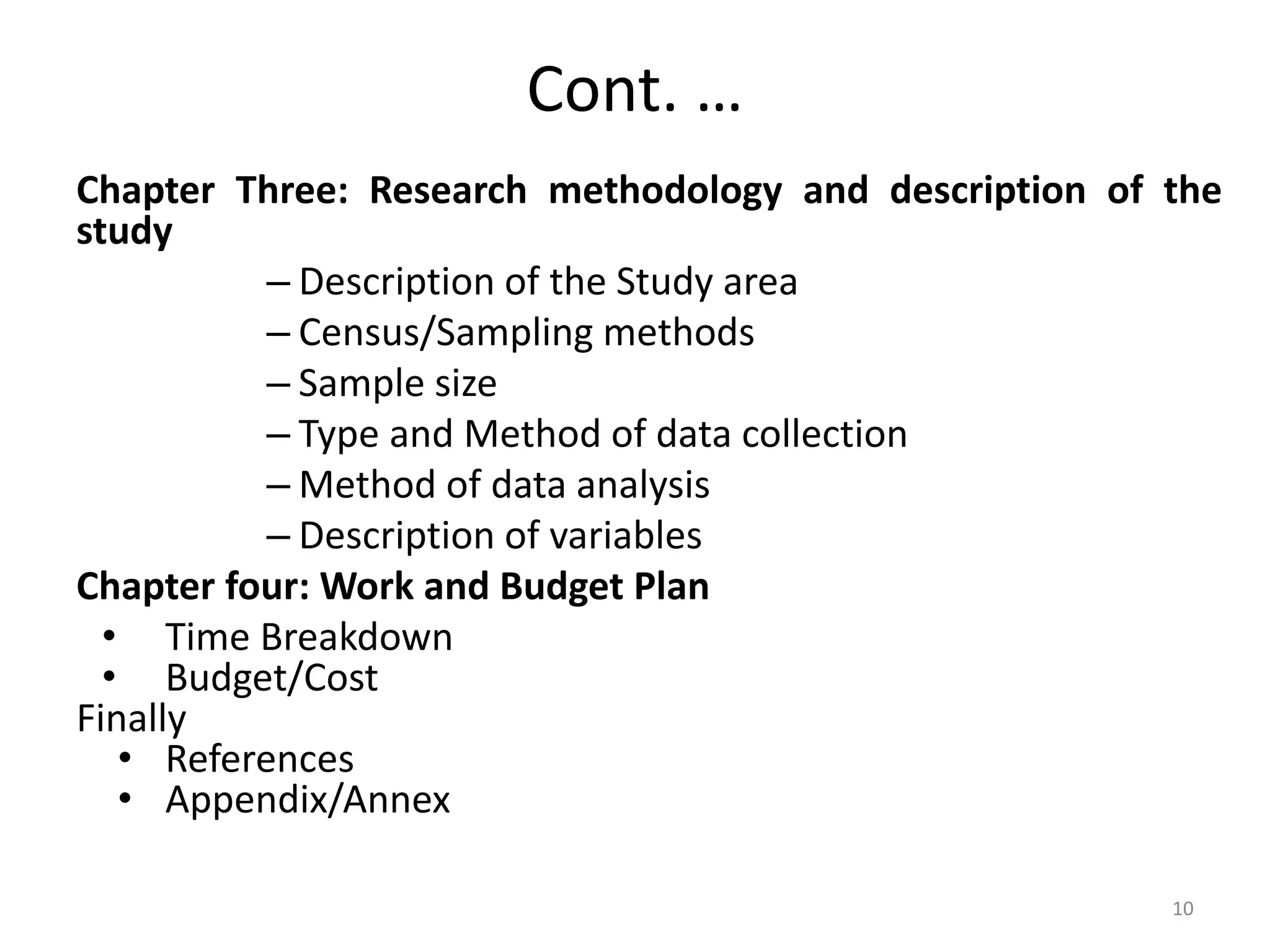 Cont. …
Chapter Three: Research methodology and description of the
study
– Description of the Study area
– Census/Sampling methods
– Sample size
– Type and Method of data collection
– Method of data analysis
– Description of variables
Chapter four: Work and Budget Plan
• Time Breakdown
• Budget/Cost
Finally
• References
• Appendix/Annex
10
 