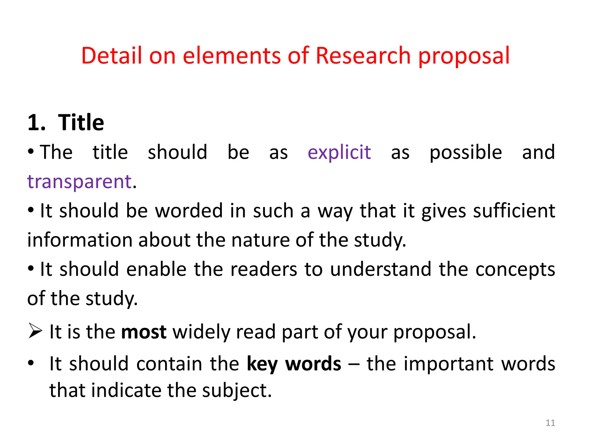 Detail on elements of Research proposal
1. Title
• The title should be as explicit as possible and
transparent.
• It should be worded in such a way that it gives sufficient
information about the nature of the study.
• It should enable the readers to understand the concepts
of the study.
 It is the most widely read part of your proposal.
• It should contain the key words – the important words
that indicate the subject.
11
 
