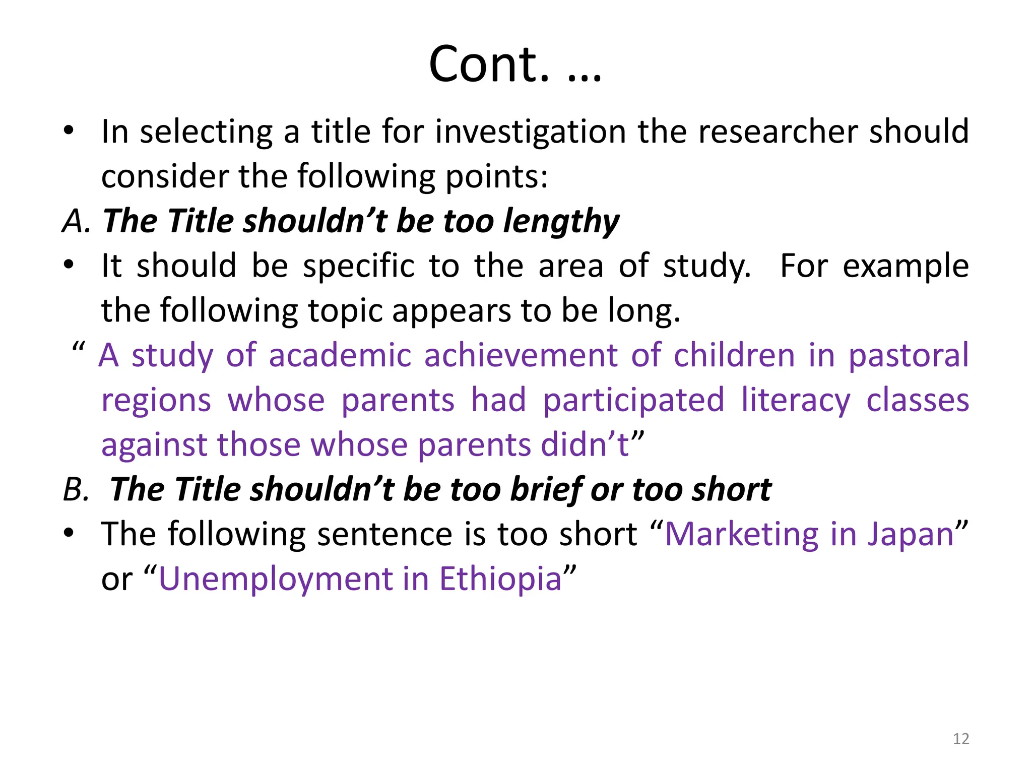 Cont. …
• In selecting a title for investigation the researcher should
consider the following points:
A. The Title shouldn’t be too lengthy
• It should be specific to the area of study. For example
the following topic appears to be long.
“ A study of academic achievement of children in pastoral
regions whose parents had participated literacy classes
against those whose parents didn’t”
B. The Title shouldn’t be too brief or too short
• The following sentence is too short “Marketing in Japan”
or “Unemployment in Ethiopia”
12
 