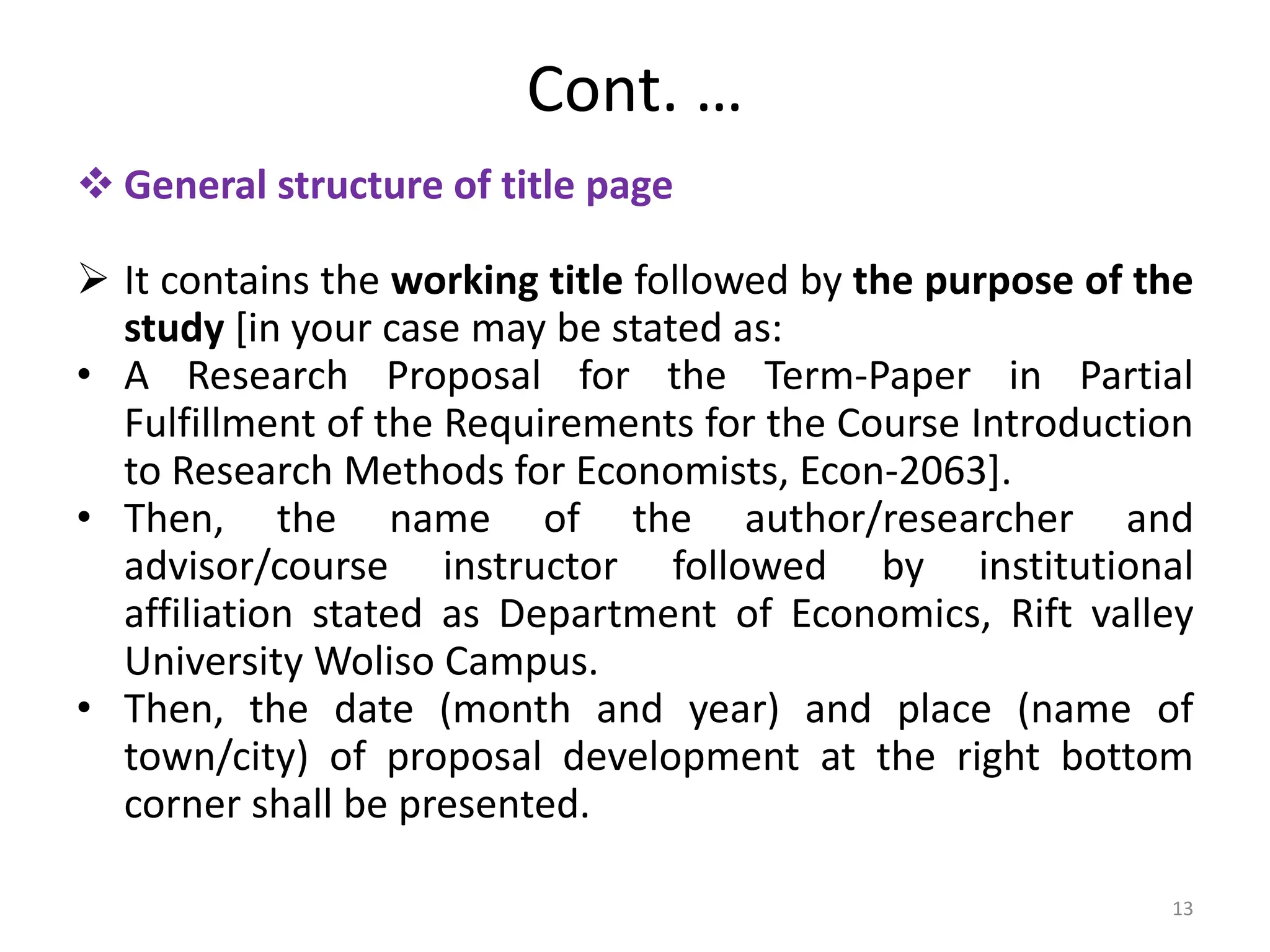 Cont. …
 General structure of title page
 It contains the working title followed by the purpose of the
study [in your case may be stated as:
• A Research Proposal for the Term-Paper in Partial
Fulfillment of the Requirements for the Course Introduction
to Research Methods for Economists, Econ-2063].
• Then, the name of the author/researcher and
advisor/course instructor followed by institutional
affiliation stated as Department of Economics, Rift valley
University Woliso Campus.
• Then, the date (month and year) and place (name of
town/city) of proposal development at the right bottom
corner shall be presented.
13
 