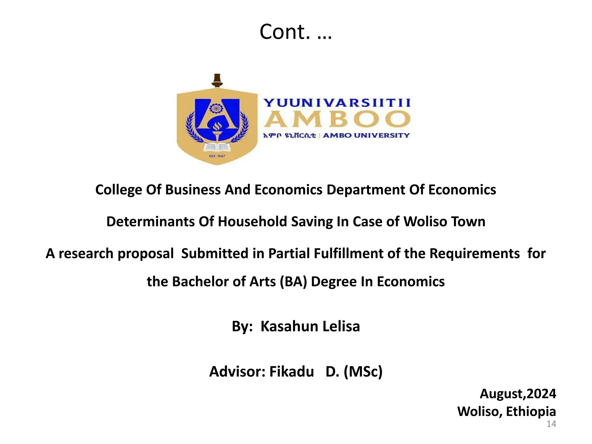 Cont. …
College Of Business And Economics Department Of Economics
Determinants Of Household Saving In Case of Woliso Town
A research proposal Submitted in Partial Fulfillment of the Requirements for
the Bachelor of Arts (BA) Degree In Economics
By: Kasahun Lelisa
Advisor: Fikadu D. (MSc)
August,2024
Woliso, Ethiopia
14
 