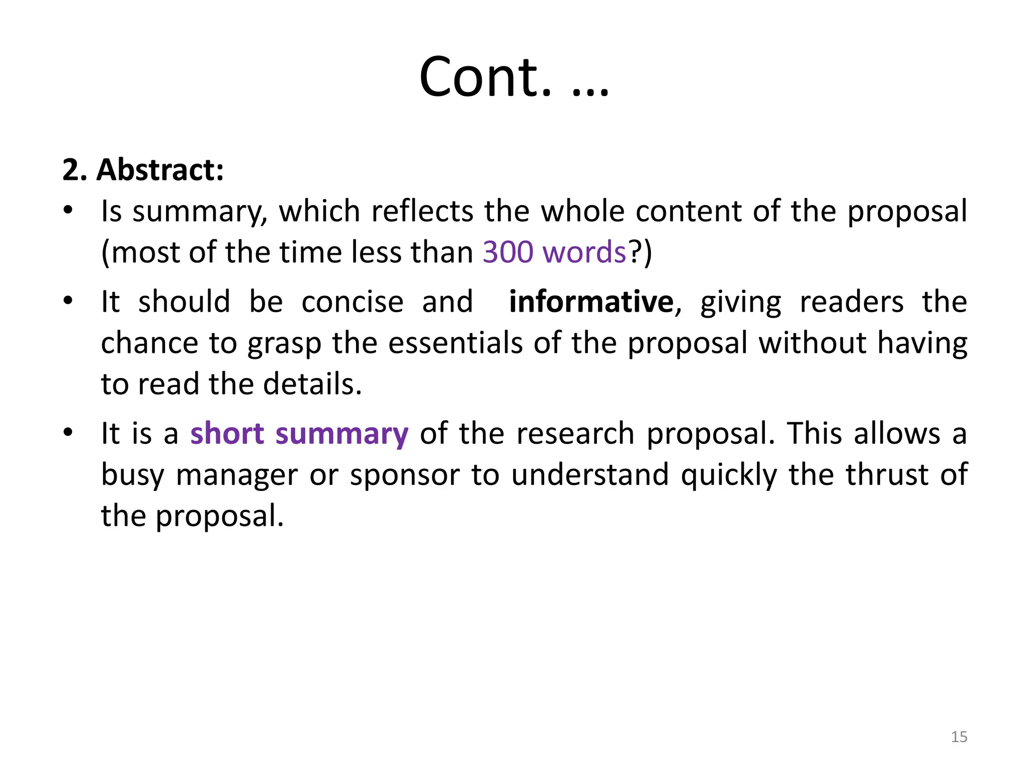 Cont. …
2. Abstract:
• Is summary, which reflects the whole content of the proposal
(most of the time less than 300 words?)
• It should be concise and informative, giving readers the
chance to grasp the essentials of the proposal without having
to read the details.
• It is a short summary of the research proposal. This allows a
busy manager or sponsor to understand quickly the thrust of
the proposal.
15
 