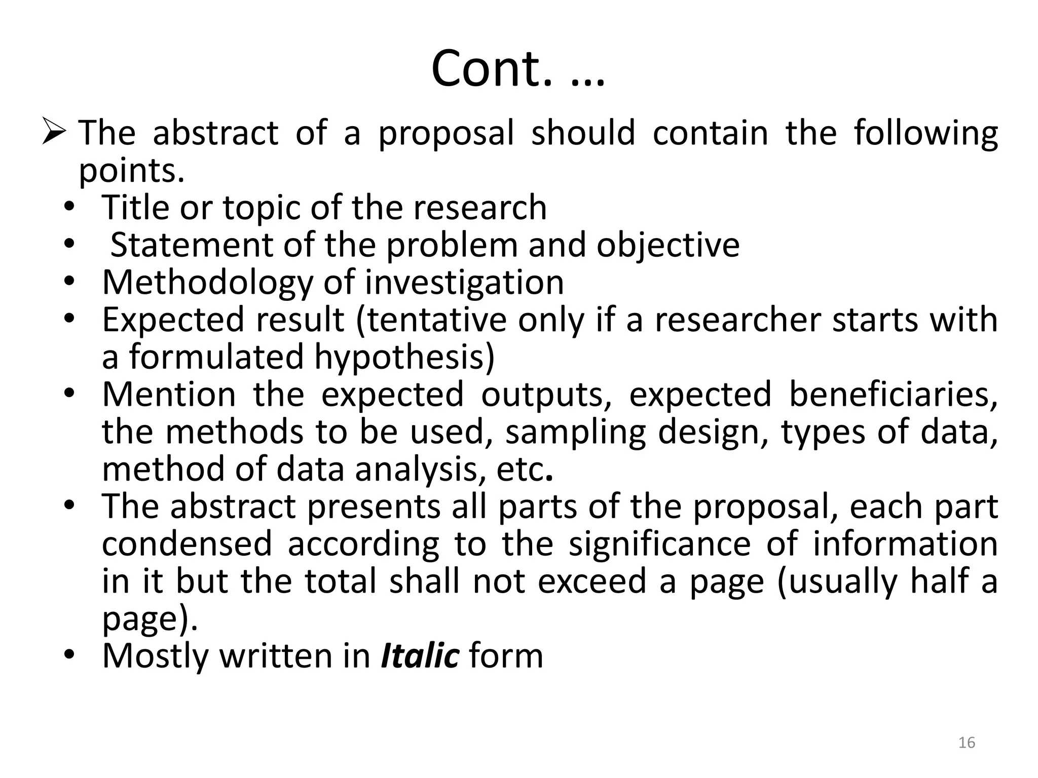 Cont. …
 The abstract of a proposal should contain the following
points.
• Title or topic of the research
• Statement of the problem and objective
• Methodology of investigation
• Expected result (tentative only if a researcher starts with
a formulated hypothesis)
• Mention the expected outputs, expected beneficiaries,
the methods to be used, sampling design, types of data,
method of data analysis, etc.
• The abstract presents all parts of the proposal, each part
condensed according to the significance of information
in it but the total shall not exceed a page (usually half a
page).
• Mostly written in Italic form
16
 