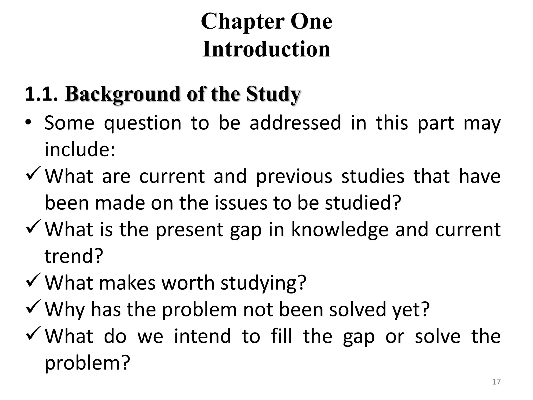 Chapter One
Introduction
1.1. Background of the Study
• Some question to be addressed in this part may
include:
What are current and previous studies that have
been made on the issues to be studied?
What is the present gap in knowledge and current
trend?
What makes worth studying?
Why has the problem not been solved yet?
What do we intend to fill the gap or solve the
problem?
17
 