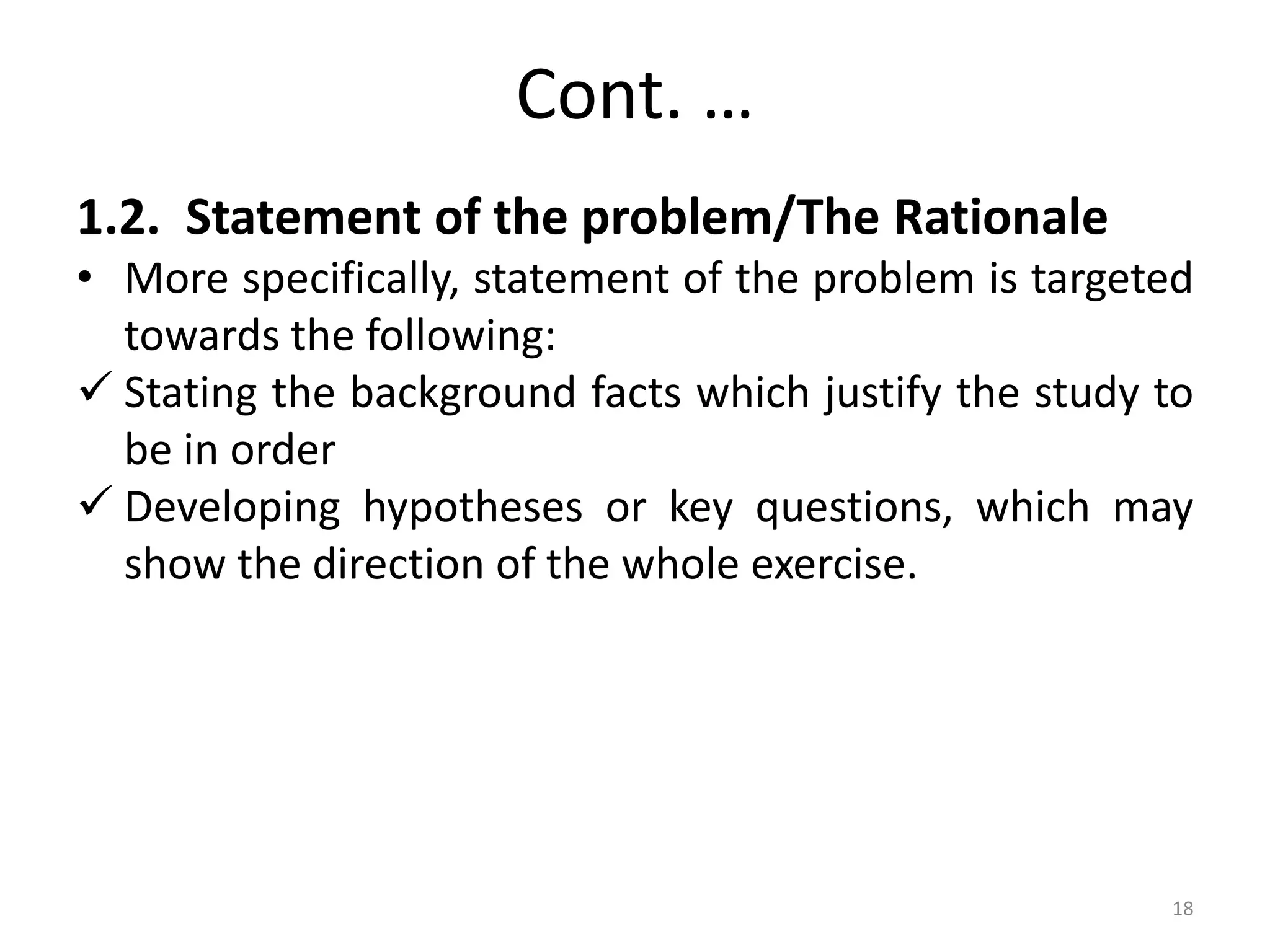 Cont. …
1.2. Statement of the problem/The Rationale
• More specifically, statement of the problem is targeted
towards the following:
 Stating the background facts which justify the study to
be in order
 Developing hypotheses or key questions, which may
show the direction of the whole exercise.
18
 