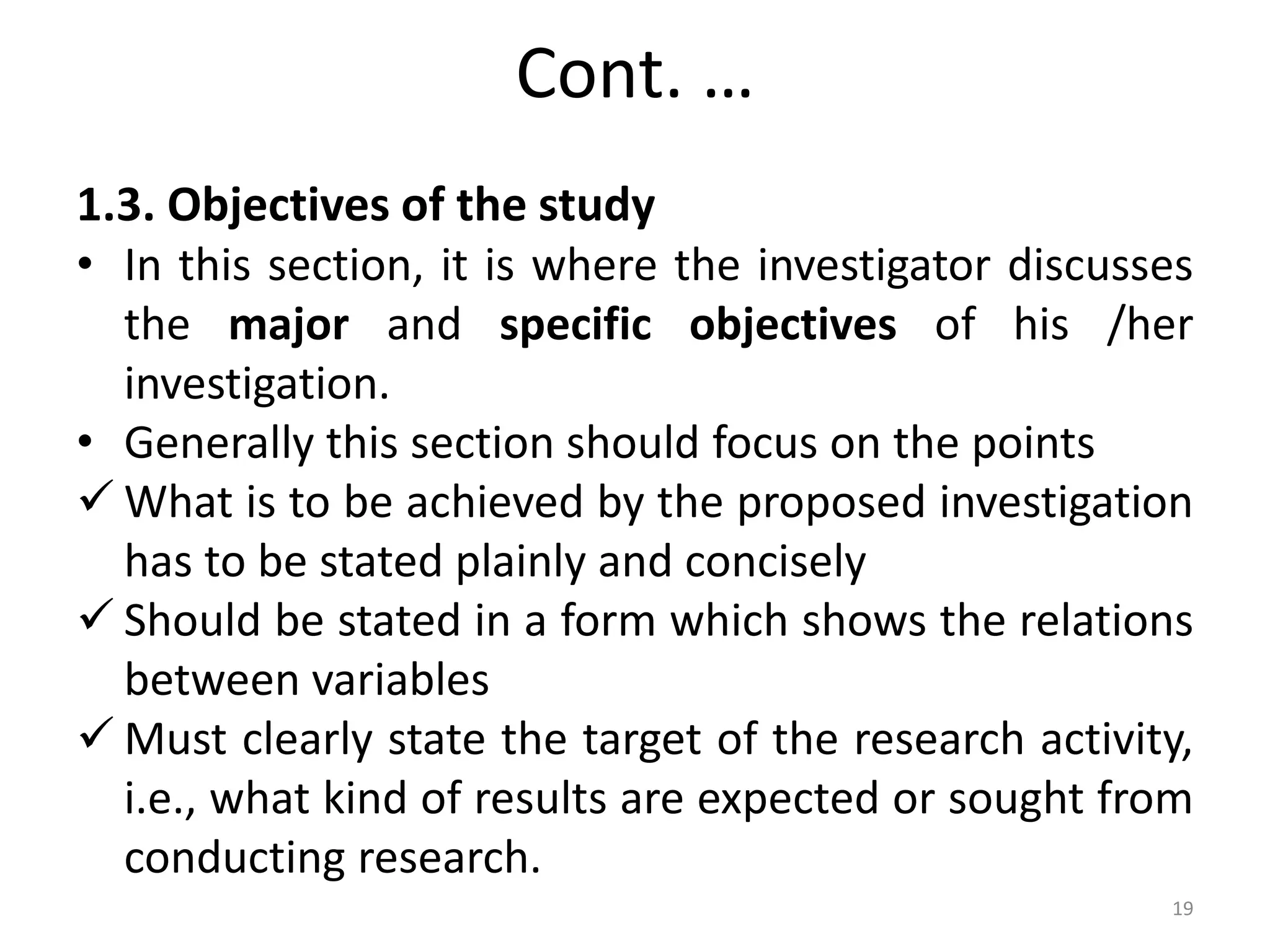 Cont. …
1.3. Objectives of the study
• In this section, it is where the investigator discusses
the major and specific objectives of his /her
investigation.
• Generally this section should focus on the points
 What is to be achieved by the proposed investigation
has to be stated plainly and concisely
 Should be stated in a form which shows the relations
between variables
 Must clearly state the target of the research activity,
i.e., what kind of results are expected or sought from
conducting research.
19
 