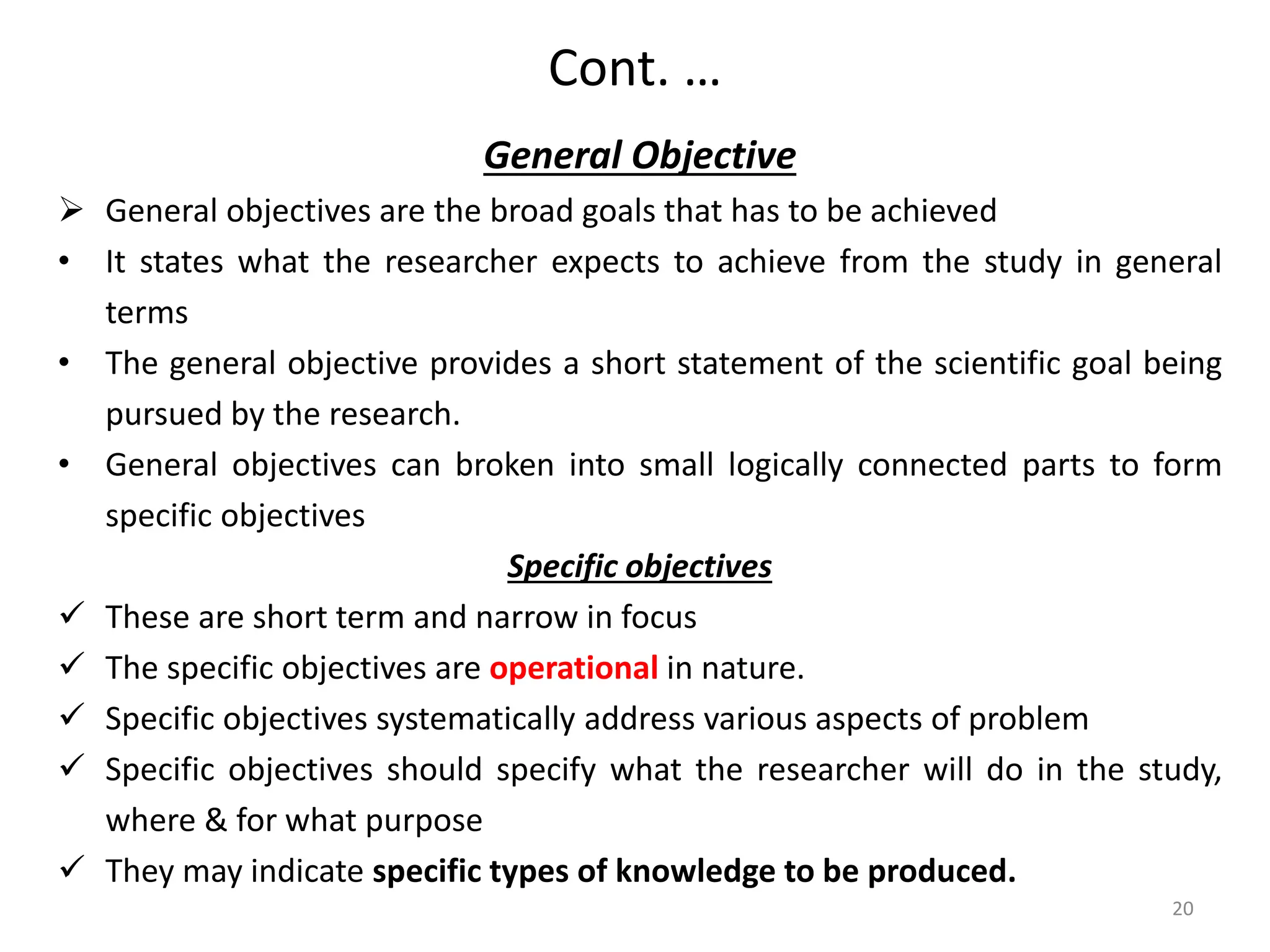 Cont. …
General Objective
 General objectives are the broad goals that has to be achieved
• It states what the researcher expects to achieve from the study in general
terms
• The general objective provides a short statement of the scientific goal being
pursued by the research.
• General objectives can broken into small logically connected parts to form
specific objectives
Specific objectives
 These are short term and narrow in focus
 The specific objectives are operational in nature.
 Specific objectives systematically address various aspects of problem
 Specific objectives should specify what the researcher will do in the study,
where & for what purpose
 They may indicate specific types of knowledge to be produced.
20
 