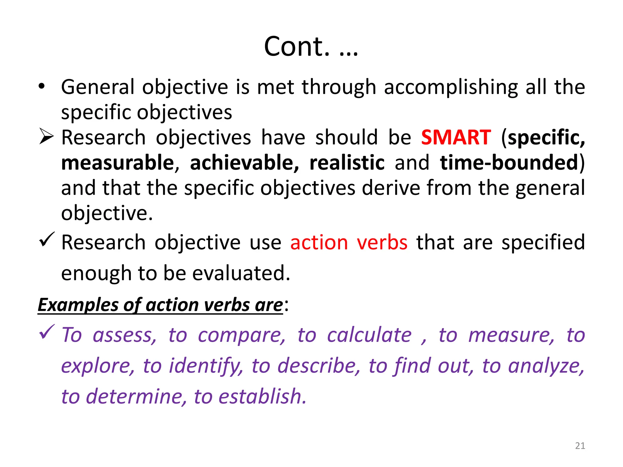 Cont. …
• General objective is met through accomplishing all the
specific objectives
 Research objectives have should be SMART (specific,
measurable, achievable, realistic and time-bounded)
and that the specific objectives derive from the general
objective.
 Research objective use action verbs that are specified
enough to be evaluated.
Examples of action verbs are:
 To assess, to compare, to calculate , to measure, to
explore, to identify, to describe, to find out, to analyze,
to determine, to establish.
21
 