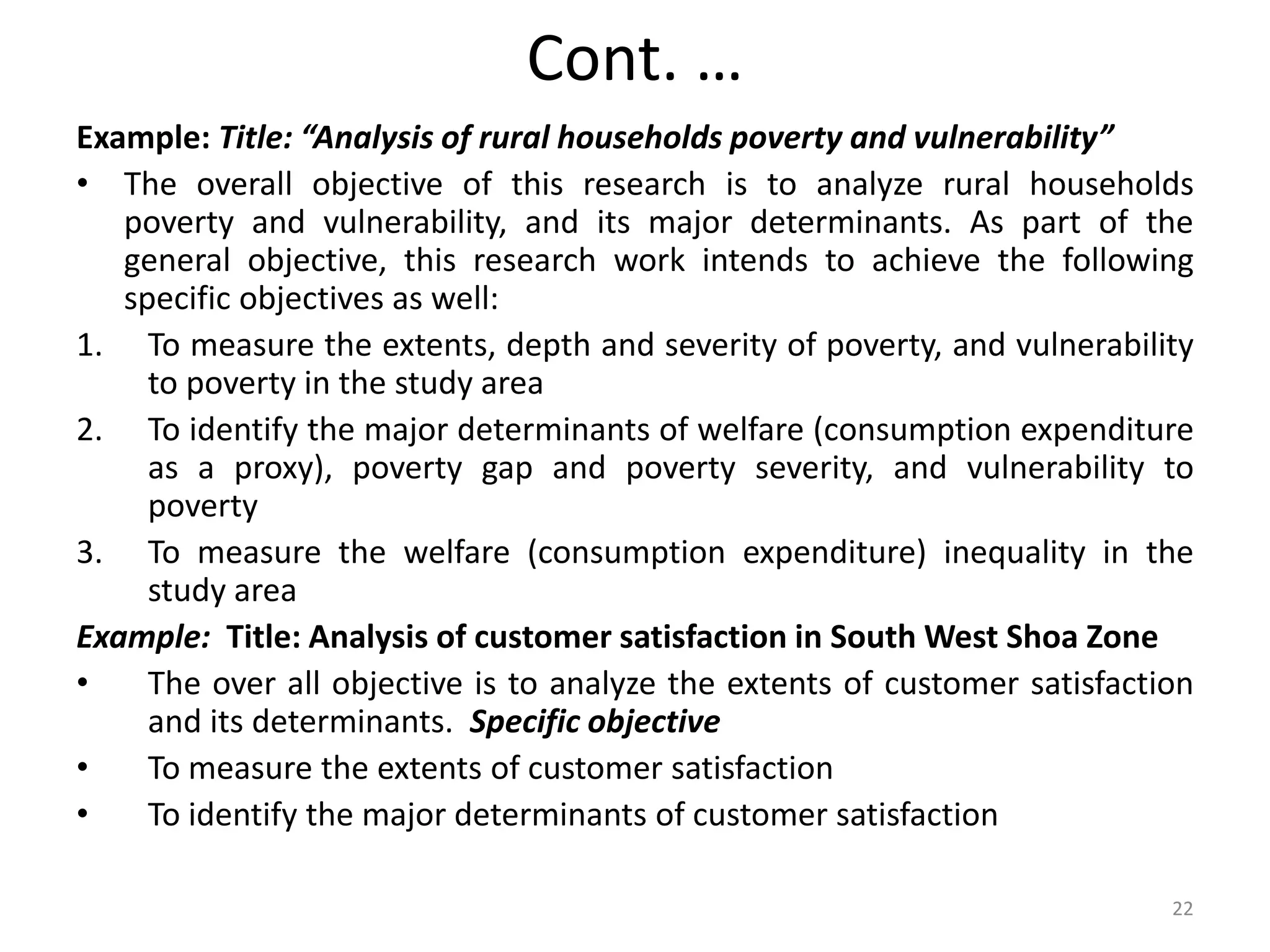Cont. …
Example: Title: “Analysis of rural households poverty and vulnerability”
• The overall objective of this research is to analyze rural households
poverty and vulnerability, and its major determinants. As part of the
general objective, this research work intends to achieve the following
specific objectives as well:
1. To measure the extents, depth and severity of poverty, and vulnerability
to poverty in the study area
2. To identify the major determinants of welfare (consumption expenditure
as a proxy), poverty gap and poverty severity, and vulnerability to
poverty
3. To measure the welfare (consumption expenditure) inequality in the
study area
Example: Title: Analysis of customer satisfaction in South West Shoa Zone
• The over all objective is to analyze the extents of customer satisfaction
and its determinants. Specific objective
• To measure the extents of customer satisfaction
• To identify the major determinants of customer satisfaction
22
 