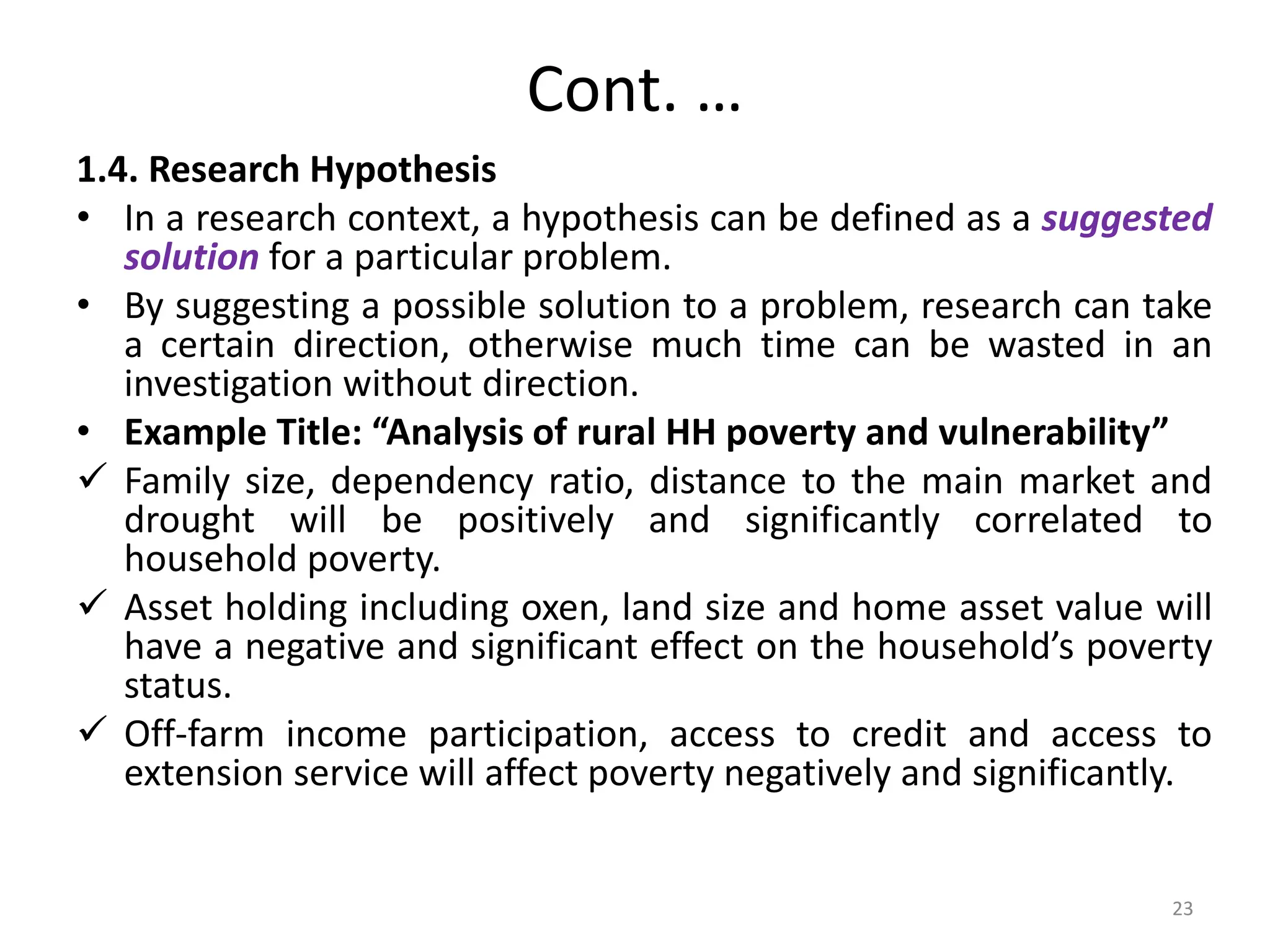 Cont. …
1.4. Research Hypothesis
• In a research context, a hypothesis can be defined as a suggested
solution for a particular problem.
• By suggesting a possible solution to a problem, research can take
a certain direction, otherwise much time can be wasted in an
investigation without direction.
• Example Title: “Analysis of rural HH poverty and vulnerability”
 Family size, dependency ratio, distance to the main market and
drought will be positively and significantly correlated to
household poverty.
 Asset holding including oxen, land size and home asset value will
have a negative and significant effect on the household’s poverty
status.
 Off-farm income participation, access to credit and access to
extension service will affect poverty negatively and significantly.
23
 