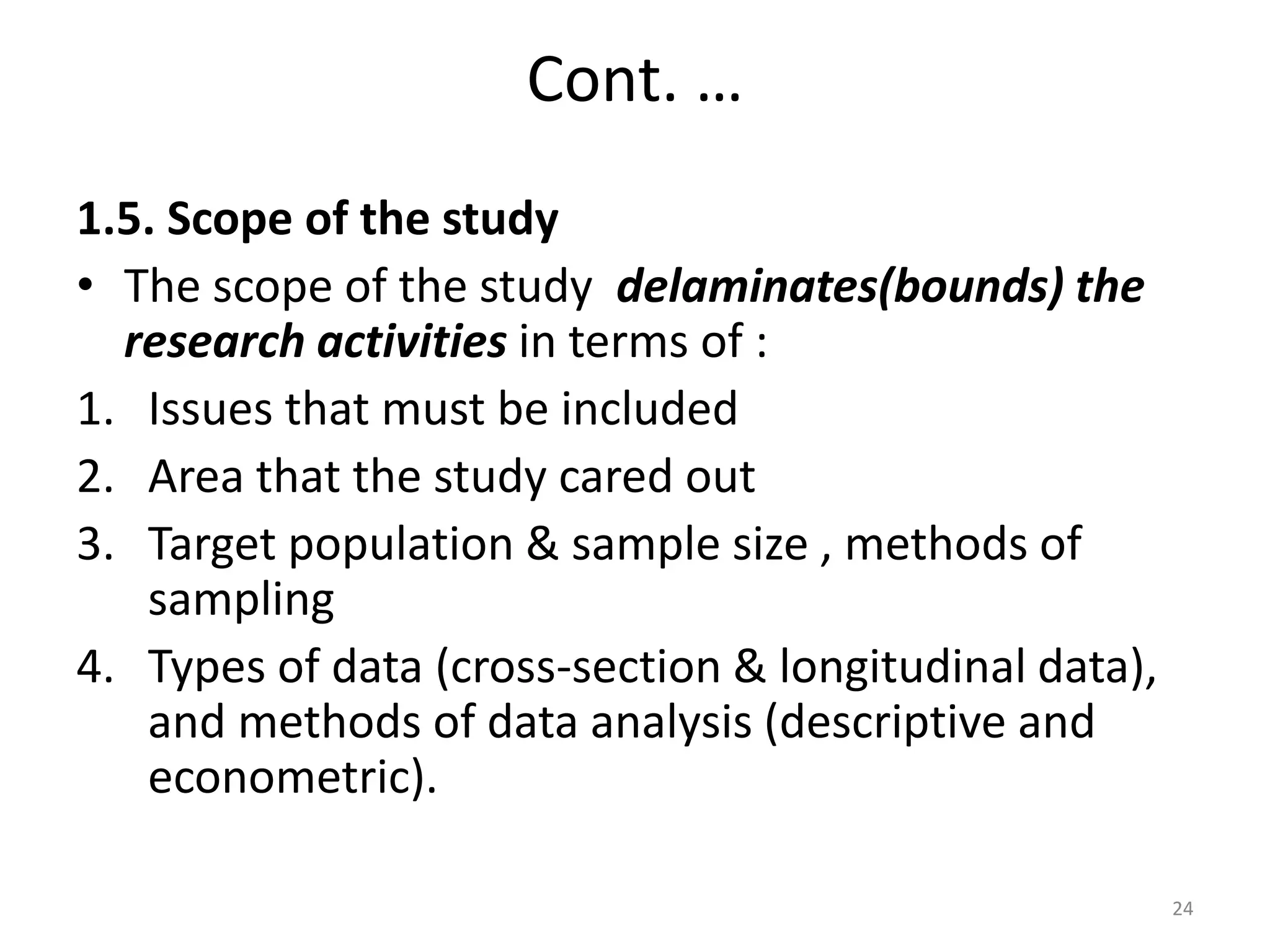 Cont. …
1.5. Scope of the study
• The scope of the study delaminates(bounds) the
research activities in terms of :
1. Issues that must be included
2. Area that the study cared out
3. Target population & sample size , methods of
sampling
4. Types of data (cross-section & longitudinal data),
and methods of data analysis (descriptive and
econometric).
24
 