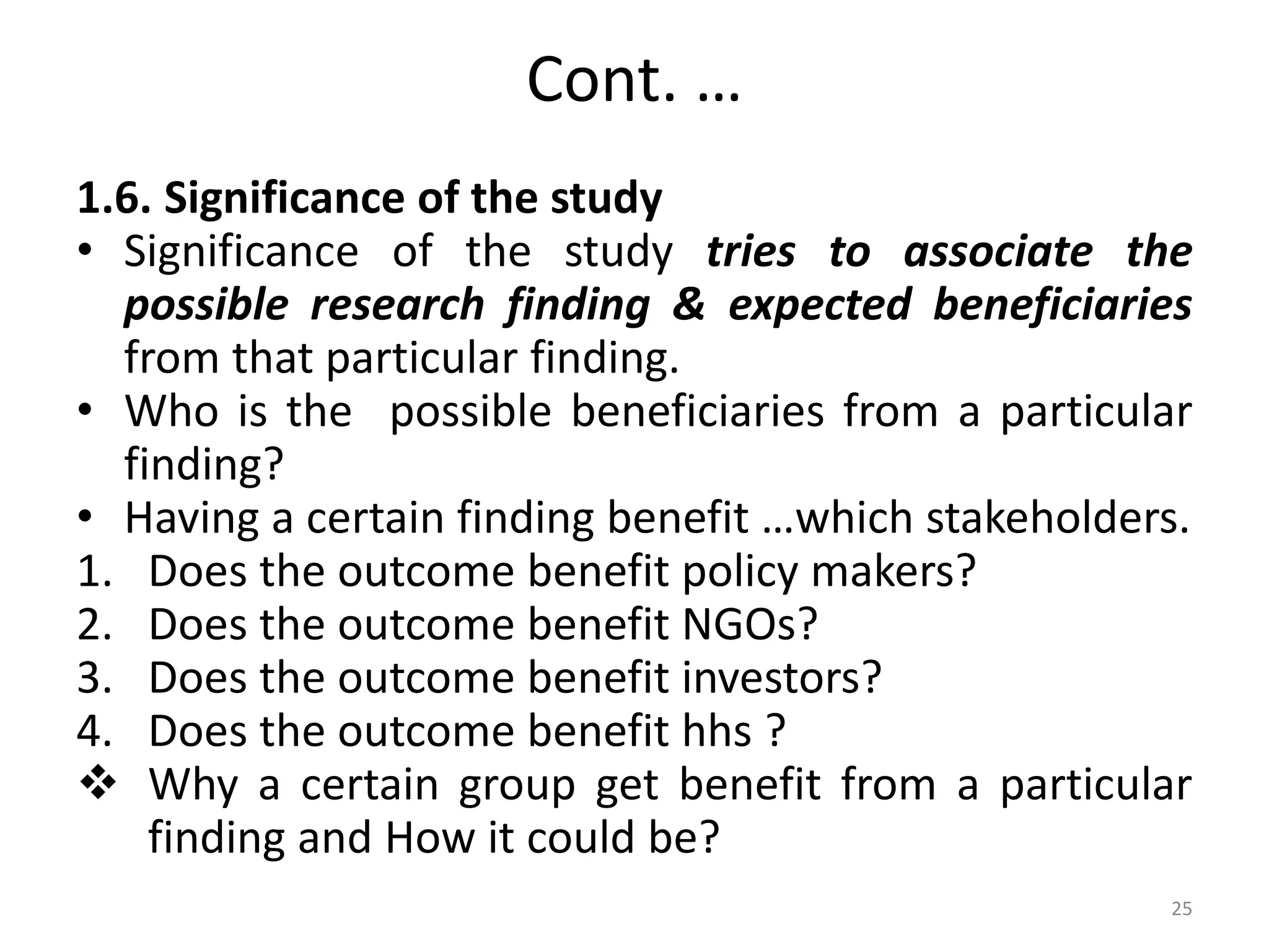 Cont. …
1.6. Significance of the study
• Significance of the study tries to associate the
possible research finding & expected beneficiaries
from that particular finding.
• Who is the possible beneficiaries from a particular
finding?
• Having a certain finding benefit …which stakeholders.
1. Does the outcome benefit policy makers?
2. Does the outcome benefit NGOs?
3. Does the outcome benefit investors?
4. Does the outcome benefit hhs ?
 Why a certain group get benefit from a particular
finding and How it could be?
25
 