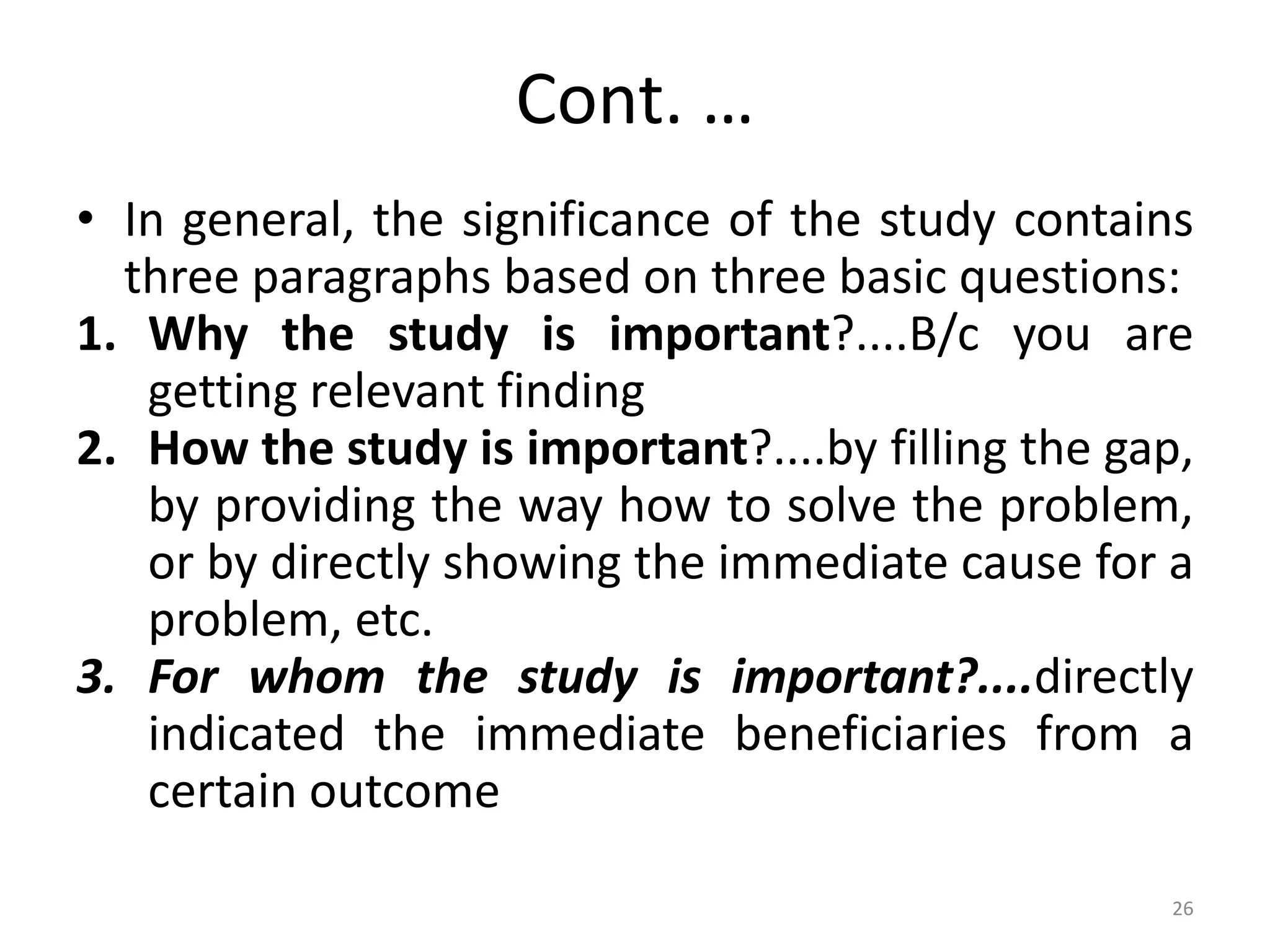Cont. …
• In general, the significance of the study contains
three paragraphs based on three basic questions:
1. Why the study is important?....B/c you are
getting relevant finding
2. How the study is important?....by filling the gap,
by providing the way how to solve the problem,
or by directly showing the immediate cause for a
problem, etc.
3. For whom the study is important?....directly
indicated the immediate beneficiaries from a
certain outcome
26
 