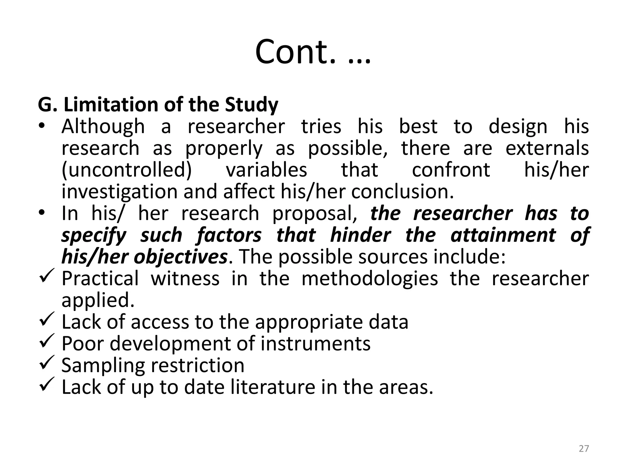 Cont. …
G. Limitation of the Study
• Although a researcher tries his best to design his
research as properly as possible, there are externals
(uncontrolled) variables that confront his/her
investigation and affect his/her conclusion.
• In his/ her research proposal, the researcher has to
specify such factors that hinder the attainment of
his/her objectives. The possible sources include:
 Practical witness in the methodologies the researcher
applied.
 Lack of access to the appropriate data
 Poor development of instruments
 Sampling restriction
 Lack of up to date literature in the areas.
27
 