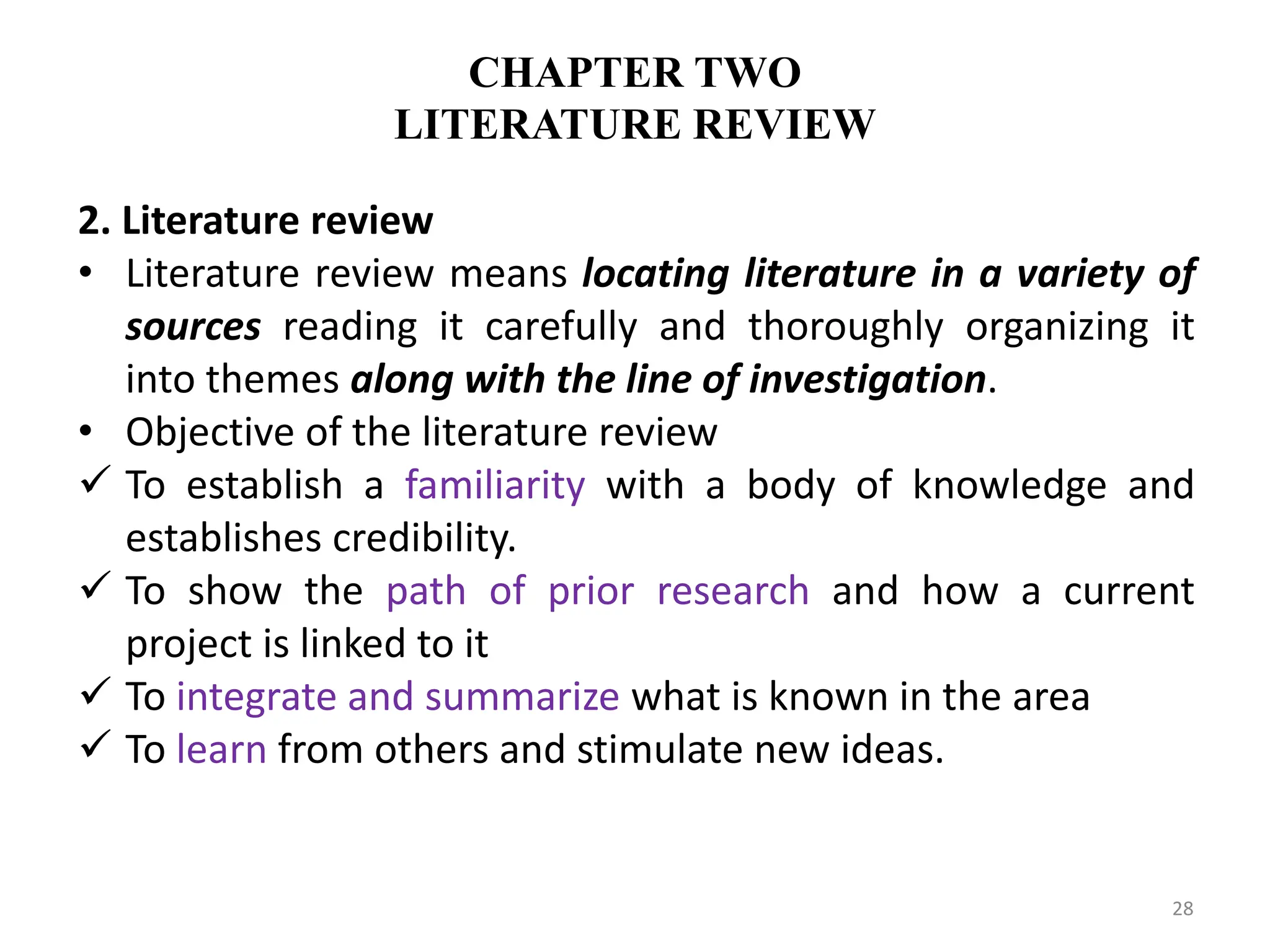CHAPTER TWO
LITERATURE REVIEW
2. Literature review
• Literature review means locating literature in a variety of
sources reading it carefully and thoroughly organizing it
into themes along with the line of investigation.
• Objective of the literature review
 To establish a familiarity with a body of knowledge and
establishes credibility.
 To show the path of prior research and how a current
project is linked to it
 To integrate and summarize what is known in the area
 To learn from others and stimulate new ideas.
28
 