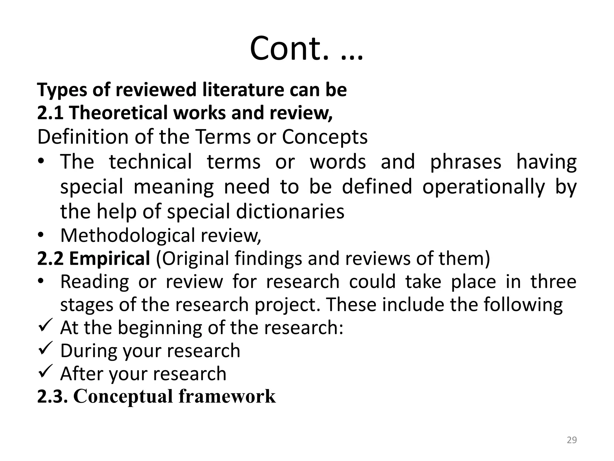Cont. …
Types of reviewed literature can be
2.1 Theoretical works and review,
Definition of the Terms or Concepts
• The technical terms or words and phrases having
special meaning need to be defined operationally by
the help of special dictionaries
• Methodological review,
2.2 Empirical (Original findings and reviews of them)
• Reading or review for research could take place in three
stages of the research project. These include the following
 At the beginning of the research:
 During your research
 After your research
2.3. Conceptual framework
29
 