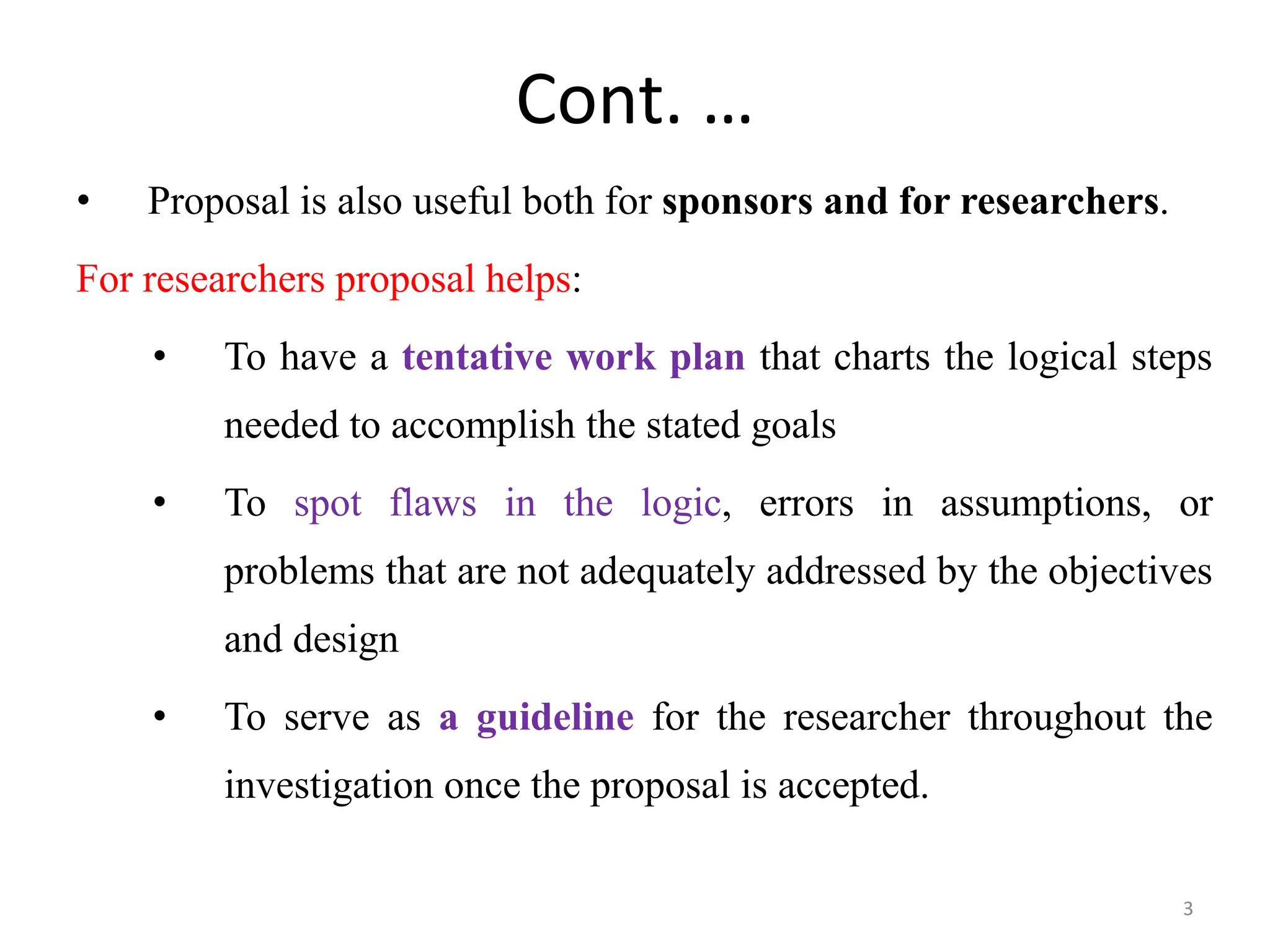 Cont. …
• Proposal is also useful both for sponsors and for researchers.
For researchers proposal helps:
• To have a tentative work plan that charts the logical steps
needed to accomplish the stated goals
• To spot flaws in the logic, errors in assumptions, or
problems that are not adequately addressed by the objectives
and design
• To serve as a guideline for the researcher throughout the
investigation once the proposal is accepted.
3
 