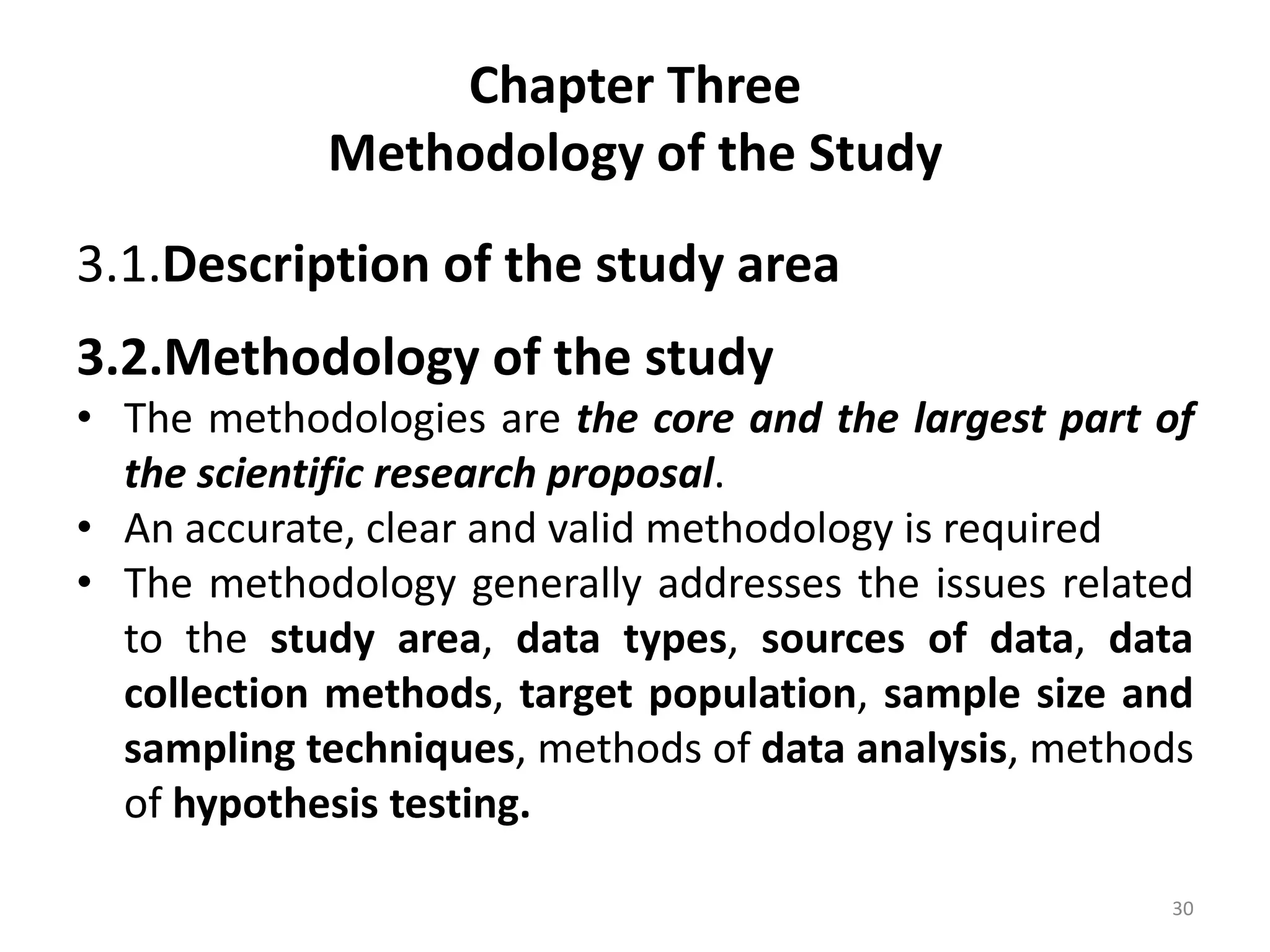 Chapter Three
Methodology of the Study
3.1.Description of the study area
3.2.Methodology of the study
• The methodologies are the core and the largest part of
the scientific research proposal.
• An accurate, clear and valid methodology is required
• The methodology generally addresses the issues related
to the study area, data types, sources of data, data
collection methods, target population, sample size and
sampling techniques, methods of data analysis, methods
of hypothesis testing.
30
 