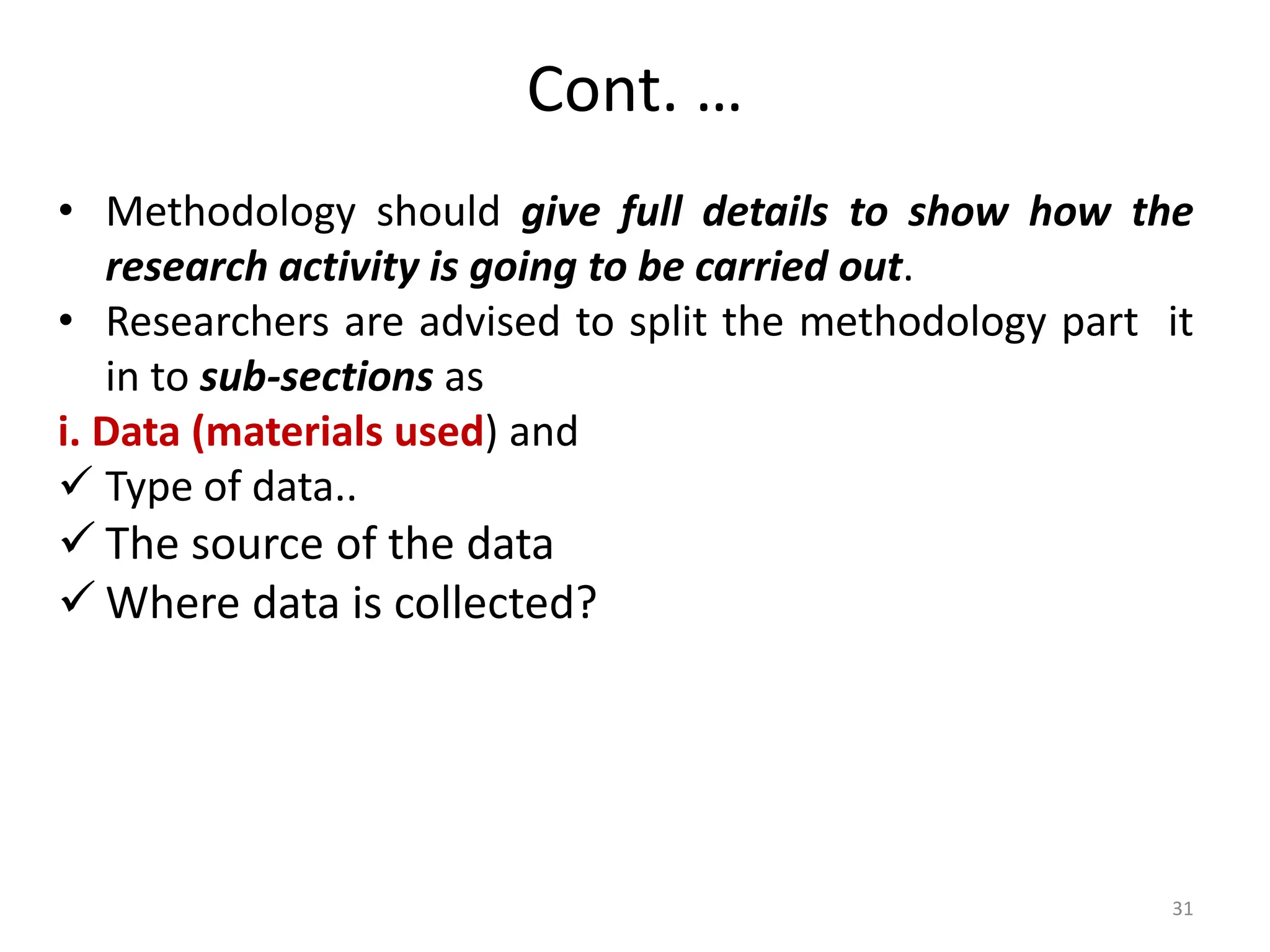 Cont. …
• Methodology should give full details to show how the
research activity is going to be carried out.
• Researchers are advised to split the methodology part it
in to sub-sections as
i. Data (materials used) and
 Type of data..
 The source of the data
 Where data is collected?
31
 