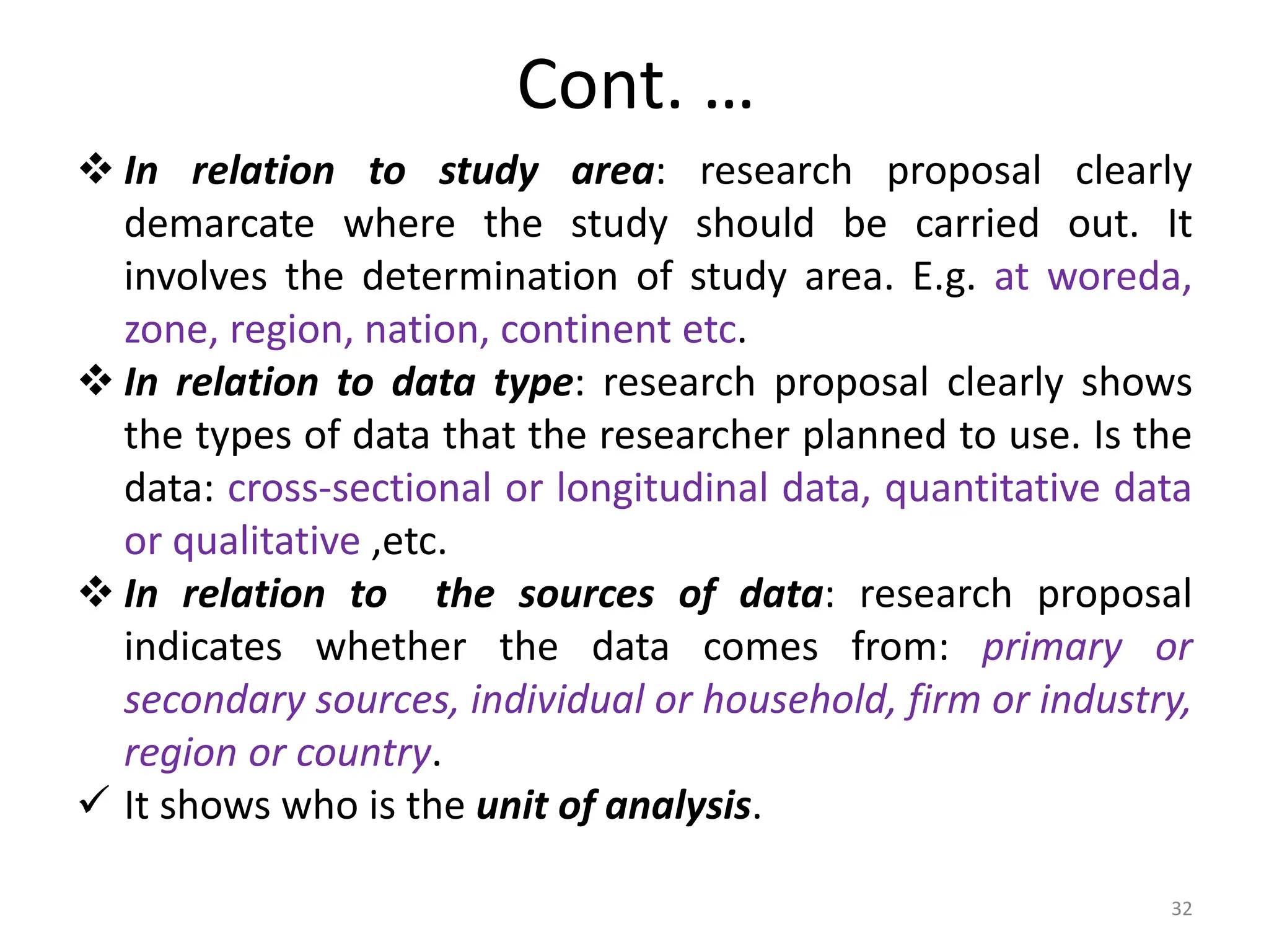 Cont. …
 In relation to study area: research proposal clearly
demarcate where the study should be carried out. It
involves the determination of study area. E.g. at woreda,
zone, region, nation, continent etc.
 In relation to data type: research proposal clearly shows
the types of data that the researcher planned to use. Is the
data: cross-sectional or longitudinal data, quantitative data
or qualitative ,etc.
 In relation to the sources of data: research proposal
indicates whether the data comes from: primary or
secondary sources, individual or household, firm or industry,
region or country.
 It shows who is the unit of analysis.
32
 