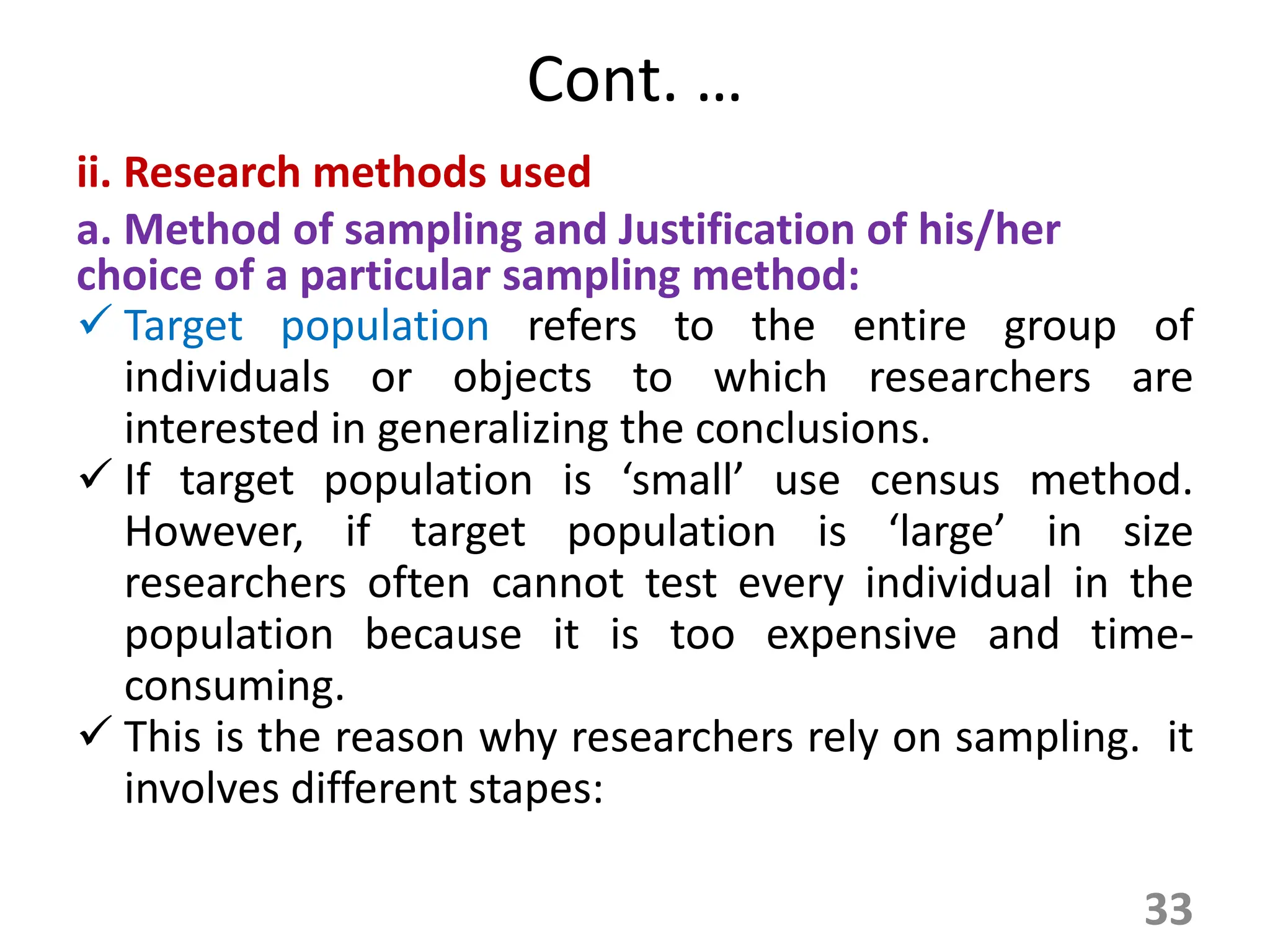 Cont. …
ii. Research methods used
a. Method of sampling and Justification of his/her
choice of a particular sampling method:
 Target population refers to the entire group of
individuals or objects to which researchers are
interested in generalizing the conclusions.
 If target population is ‘small’ use census method.
However, if target population is ‘large’ in size
researchers often cannot test every individual in the
population because it is too expensive and time-
consuming.
 This is the reason why researchers rely on sampling. it
involves different stapes:
33
 