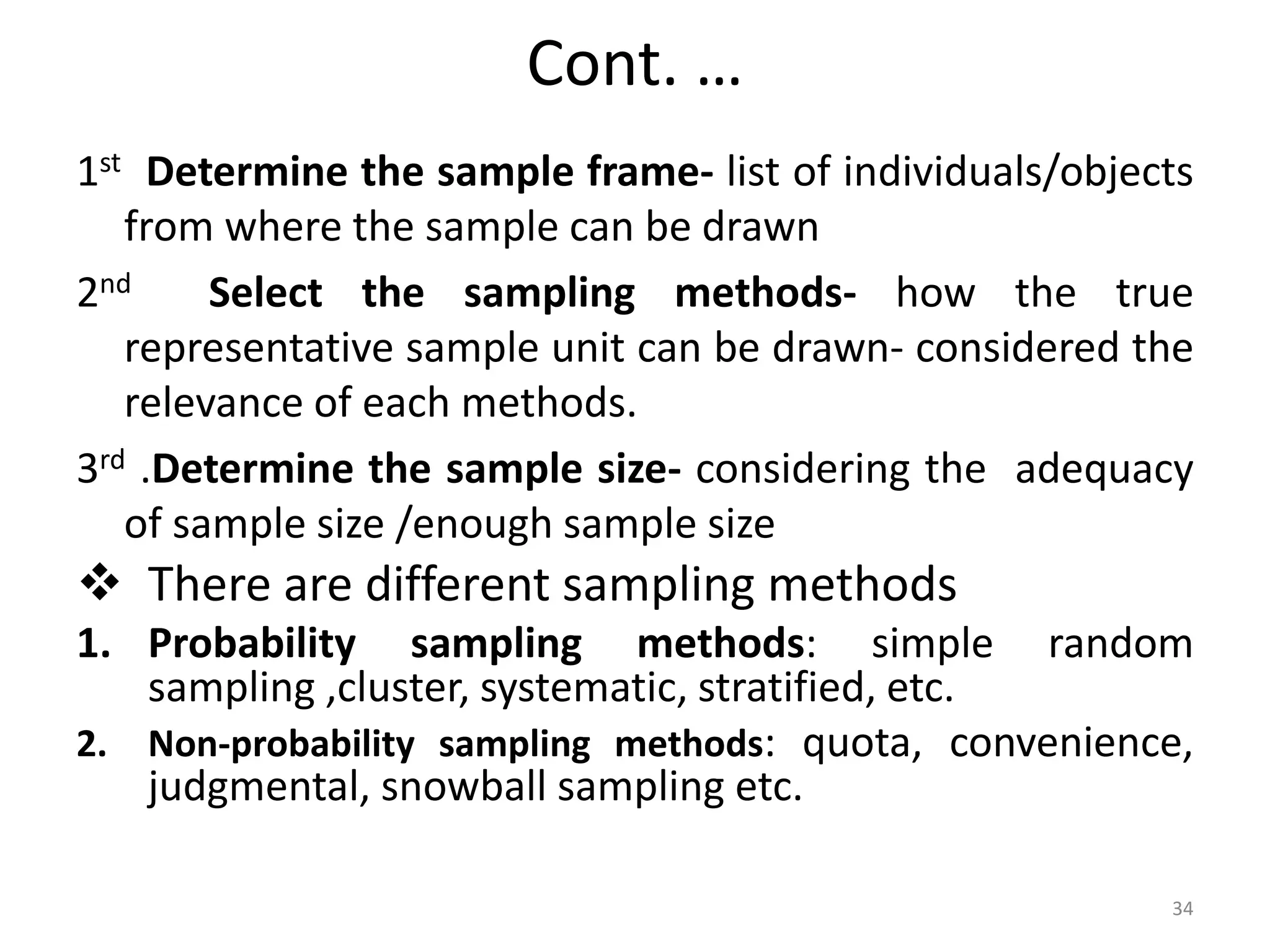 Cont. …
1st Determine the sample frame- list of individuals/objects
from where the sample can be drawn
2nd Select the sampling methods- how the true
representative sample unit can be drawn- considered the
relevance of each methods.
3rd .Determine the sample size- considering the adequacy
of sample size /enough sample size
 There are different sampling methods
1. Probability sampling methods: simple random
sampling ,cluster, systematic, stratified, etc.
2. Non-probability sampling methods: quota, convenience,
judgmental, snowball sampling etc.
34
 