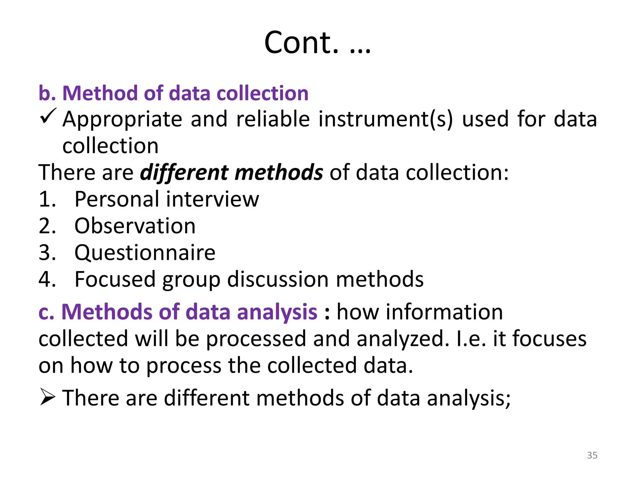 Cont. …
b. Method of data collection
 Appropriate and reliable instrument(s) used for data
collection
There are different methods of data collection:
1. Personal interview
2. Observation
3. Questionnaire
4. Focused group discussion methods
c. Methods of data analysis : how information
collected will be processed and analyzed. I.e. it focuses
on how to process the collected data.
 There are different methods of data analysis;
35
 