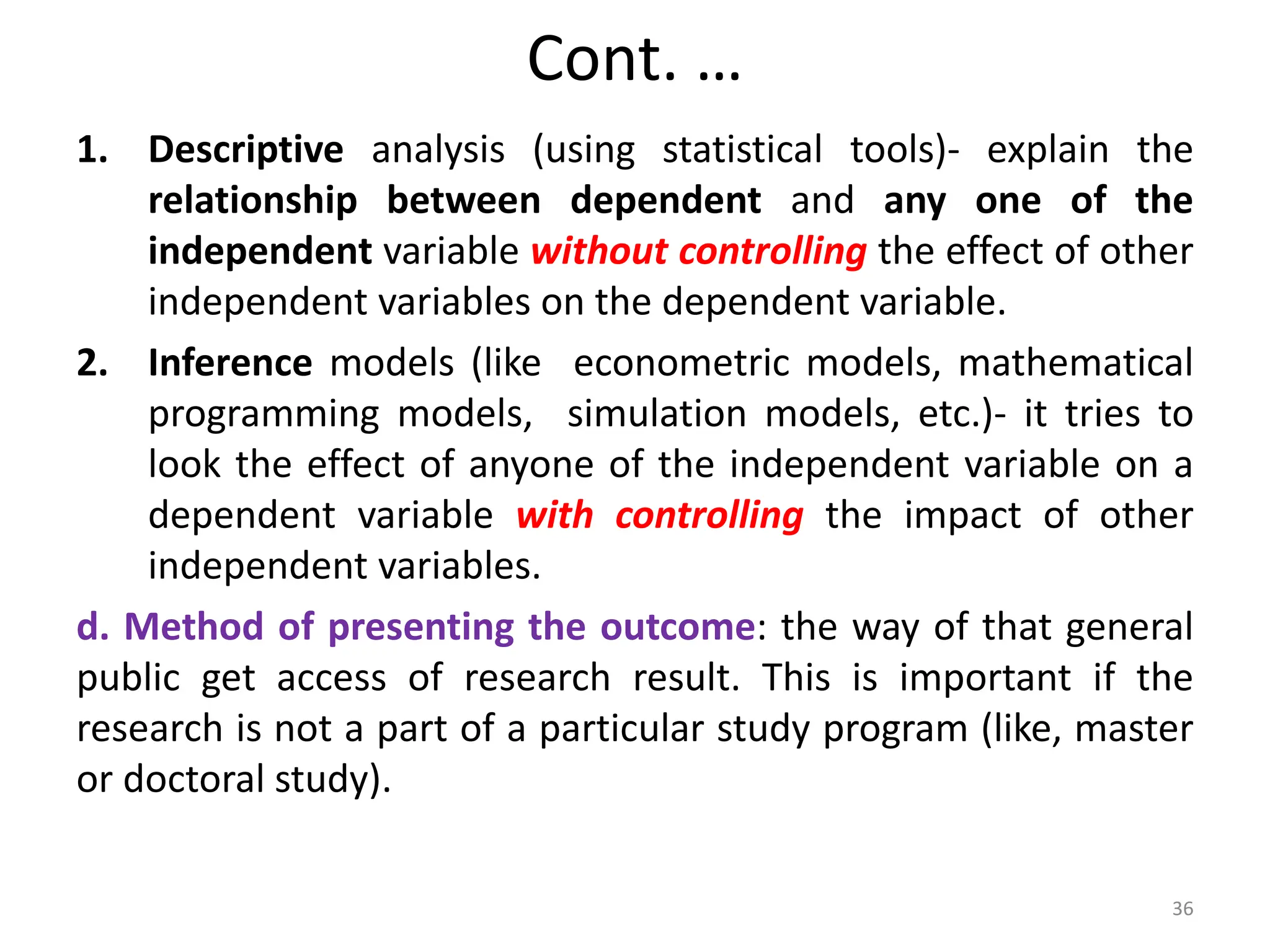 Cont. …
1. Descriptive analysis (using statistical tools)- explain the
relationship between dependent and any one of the
independent variable without controlling the effect of other
independent variables on the dependent variable.
2. Inference models (like econometric models, mathematical
programming models, simulation models, etc.)- it tries to
look the effect of anyone of the independent variable on a
dependent variable with controlling the impact of other
independent variables.
d. Method of presenting the outcome: the way of that general
public get access of research result. This is important if the
research is not a part of a particular study program (like, master
or doctoral study).
36
 