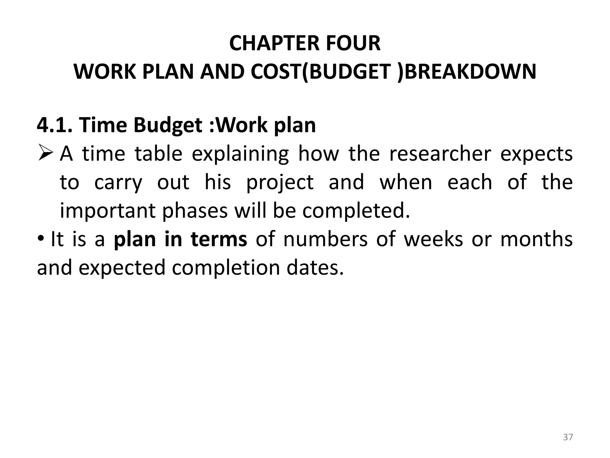 CHAPTER FOUR
WORK PLAN AND COST(BUDGET )BREAKDOWN
4.1. Time Budget :Work plan
 A time table explaining how the researcher expects
to carry out his project and when each of the
important phases will be completed.
• It is a plan in terms of numbers of weeks or months
and expected completion dates.
37
 