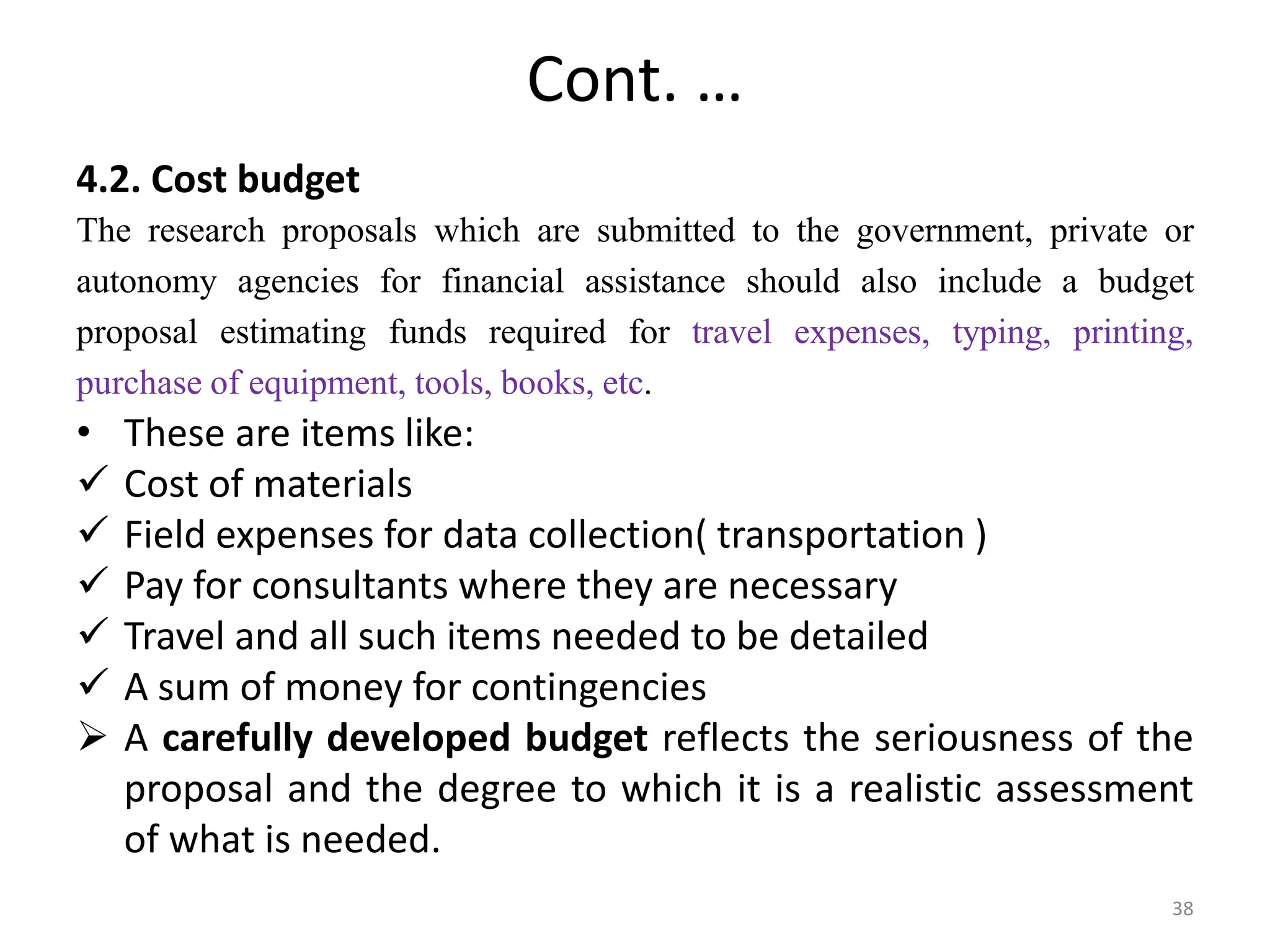 Cont. …
4.2. Cost budget
The research proposals which are submitted to the government, private or
autonomy agencies for financial assistance should also include a budget
proposal estimating funds required for travel expenses, typing, printing,
purchase of equipment, tools, books, etc.
• These are items like:
 Cost of materials
 Field expenses for data collection( transportation )
 Pay for consultants where they are necessary
 Travel and all such items needed to be detailed
 A sum of money for contingencies
 A carefully developed budget reflects the seriousness of the
proposal and the degree to which it is a realistic assessment
of what is needed.
38
 