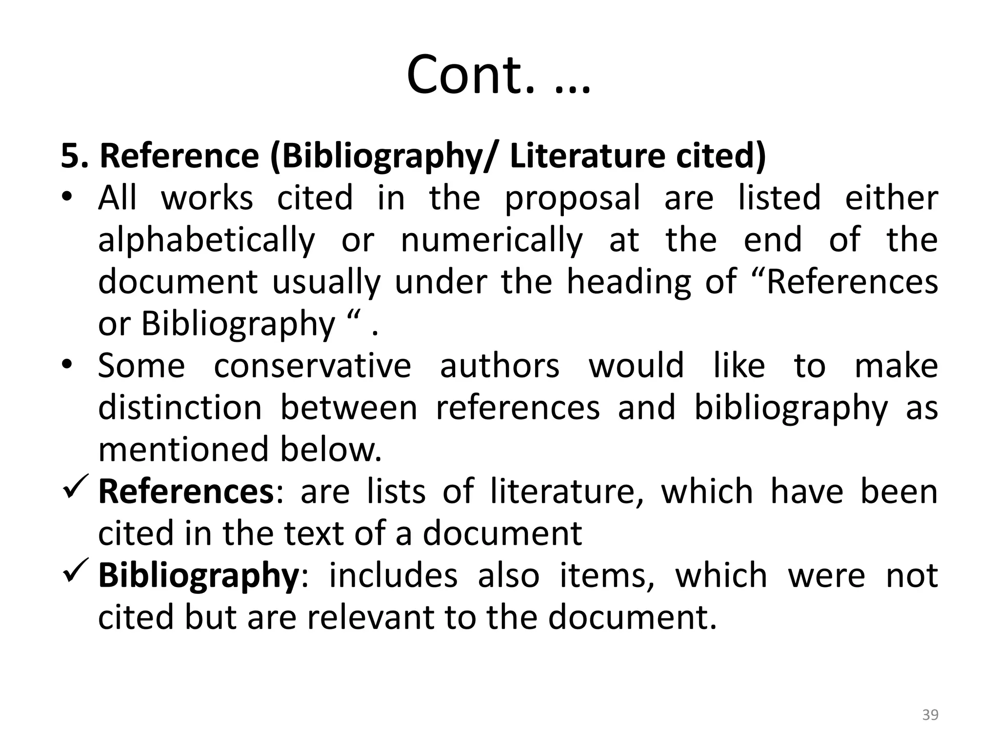 Cont. …
5. Reference (Bibliography/ Literature cited)
• All works cited in the proposal are listed either
alphabetically or numerically at the end of the
document usually under the heading of “References
or Bibliography “ .
• Some conservative authors would like to make
distinction between references and bibliography as
mentioned below.
 References: are lists of literature, which have been
cited in the text of a document
 Bibliography: includes also items, which were not
cited but are relevant to the document.
39
 