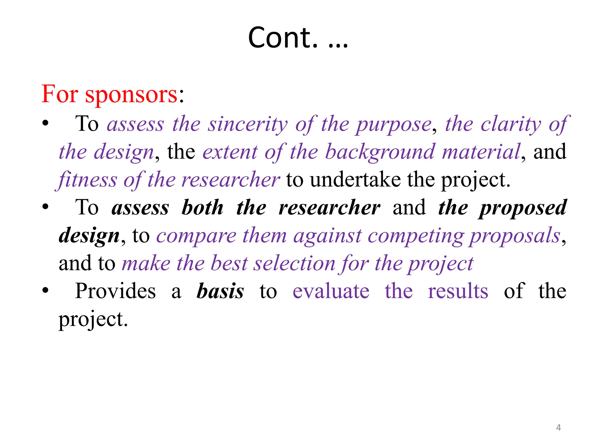 Cont. …
For sponsors:
• To assess the sincerity of the purpose, the clarity of
the design, the extent of the background material, and
fitness of the researcher to undertake the project.
• To assess both the researcher and the proposed
design, to compare them against competing proposals,
and to make the best selection for the project
• Provides a basis to evaluate the results of the
project.
4
 