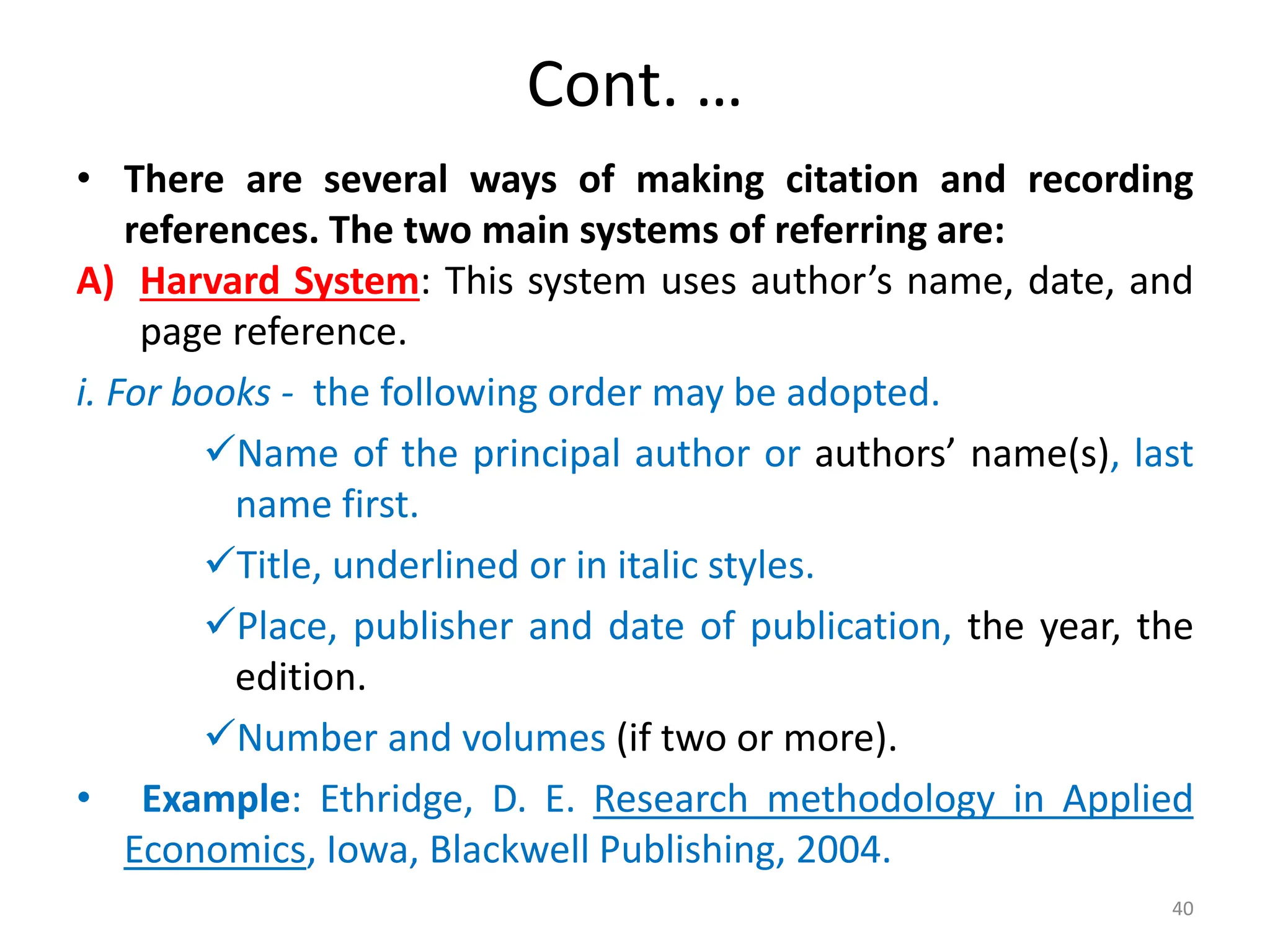 Cont. …
• There are several ways of making citation and recording
references. The two main systems of referring are:
A) Harvard System: This system uses author’s name, date, and
page reference.
i. For books - the following order may be adopted.
Name of the principal author or authors’ name(s), last
name first.
Title, underlined or in italic styles.
Place, publisher and date of publication, the year, the
edition.
Number and volumes (if two or more).
• Example: Ethridge, D. E. Research methodology in Applied
Economics, Iowa, Blackwell Publishing, 2004.
40
 