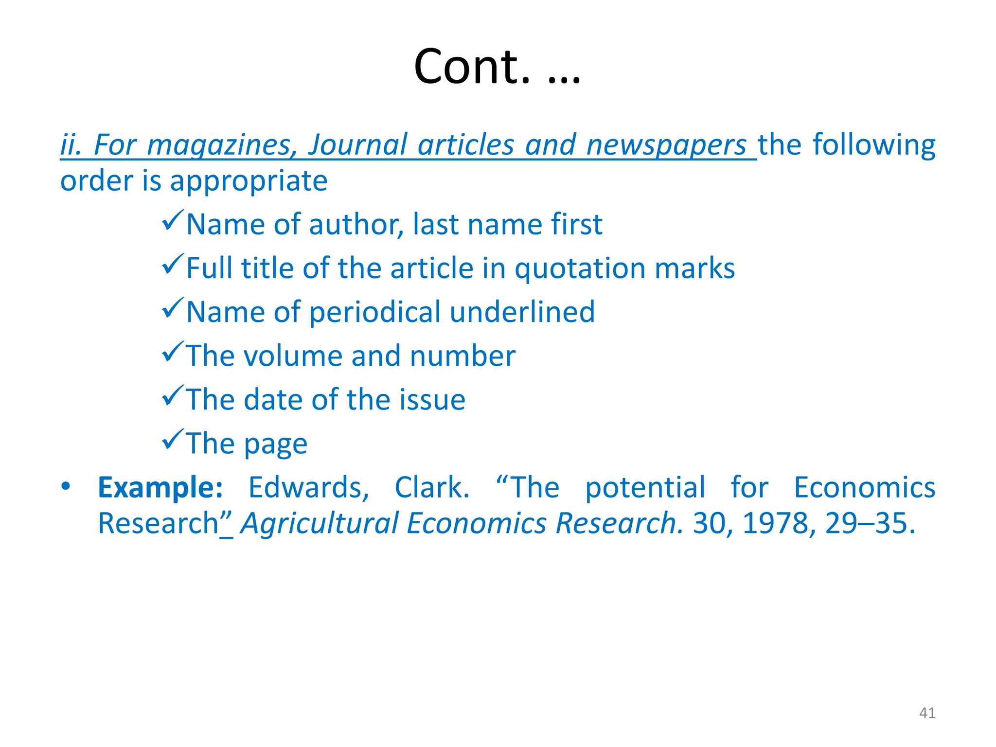 Cont. …
ii. For magazines, Journal articles and newspapers the following
order is appropriate
Name of author, last name first
Full title of the article in quotation marks
Name of periodical underlined
The volume and number
The date of the issue
The page
• Example: Edwards, Clark. “The potential for Economics
Research” Agricultural Economics Research. 30, 1978, 29–35.
41
 